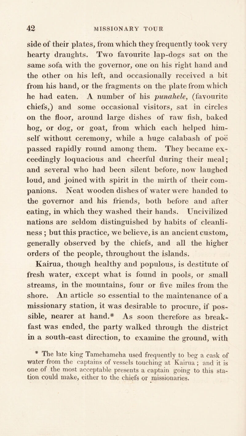 side of their plates, from which they frequently took very hearty draughts. Two favourite lap-dogs sat on the same sofa with the governor, one on his right hand and the other on his left, and occasionally received a bit from his hand, or the fragments on the plate from which he had eaten. A number of his punahele, (favourite chiefs,) and some occasional visitors, sat in circles on the floor, around large dishes of raw fish, baked hog, or dog, or goat, from which each helped him- self without ceremony, while a huge calabash of poe passed rapidly round among them. They became ex- ceedingly loquacious and cheerful during their meal; and several who had been silent before, now laughed loud, and joined with spirit in the mirth of their com- panions. Neat wooden dishes of water were handed to the governor and his friends, both before and after eating, in which they washed their hands. Uncivilized nations are seldom distinguished by habits of cleanli- ness ; but this practice, we believe, is an ancient custom, generally observed by the chiefs, and all the higher orders of the people, throughout the islands. Kairua, though healthy and populous, is destitute of fresh water, except what is found in pools, or small streams, in the mountains, four or five miles from the shore. An article so essential to the maintenance of a missionary station, it was desirable to procure, if pos- sible, nearer at hand.* As soon therefore as break- fast was ended, the party walked through the district in a south-east direction, to examine the ground, with # The late king Tamehameha used frequently to beg a cask of water from the captains of vessels touching at Kairua ; and it is one of the most acceptable presents a captain going to this sta- tion could make, either to the chiefs or missionaries.