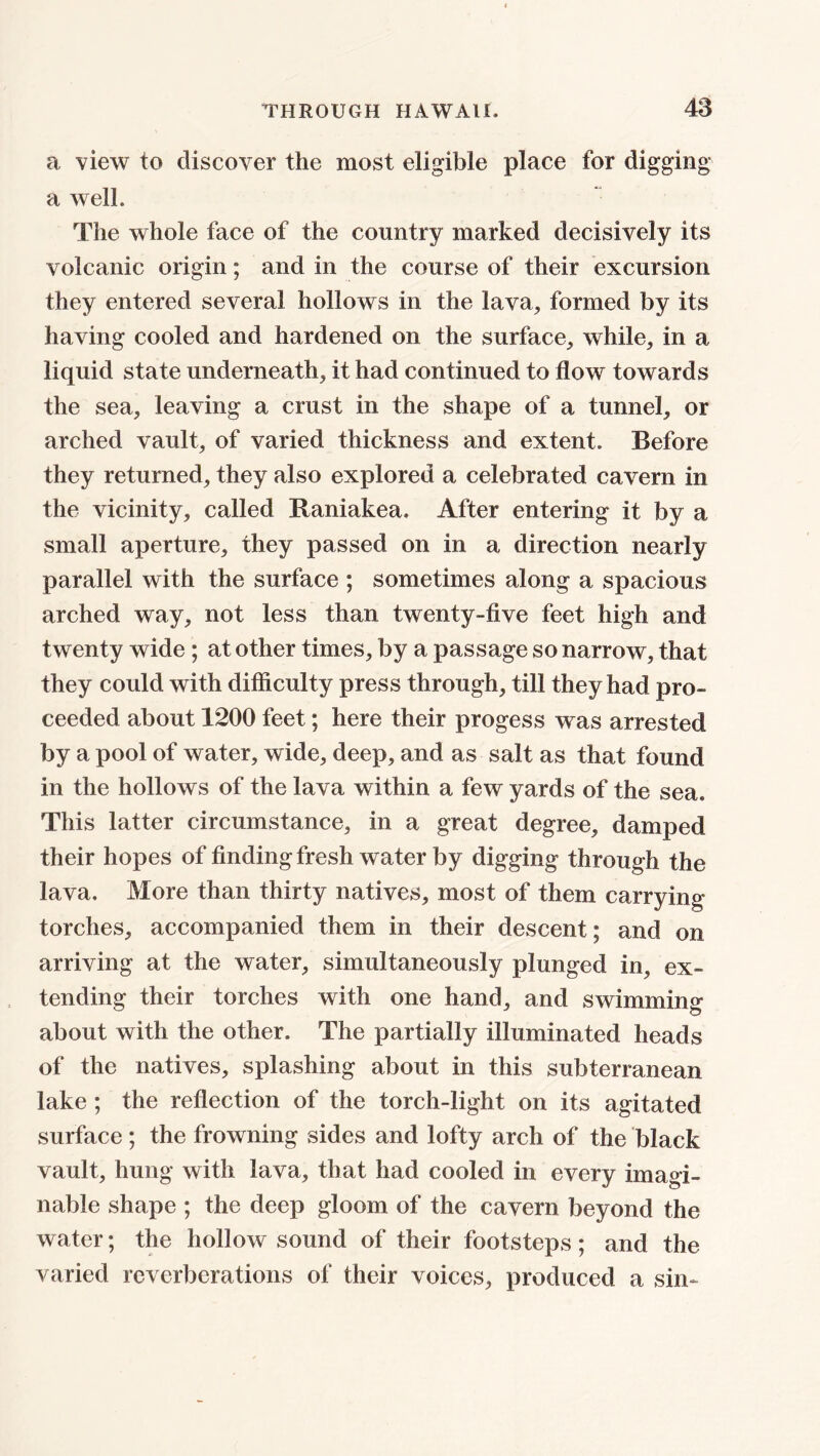 a view to discover the most eligible place for digging a well. The whole face of the country marked decisively its volcanic origin; and in the course of their excursion they entered several hollows in the lava, formed by its having cooled and hardened on the surface, while, in a liquid state underneath, it had continued to flow towards the sea, leaving a crust in the shape of a tunnel, or arched vault, of varied thickness and extent. Before they returned, they also explored a celebrated cavern in the vicinity, called Raniakea. After entering it by a small aperture, they passed on in a direction nearly parallel with the surface ; sometimes along a spacious arched way, not less than twenty-five feet high and twenty wide ; at other times, by a passage so narrow, that they could with difficulty press through, till they had pro- ceeded about 1200 feet; here their progess was arrested by a pool of water, wide, deep, and as salt as that found in the hollows of the lava within a few yards of the sea. This latter circumstance, in a great degree, damped their hopes of finding fresh water by digging through the lava. More than thirty natives, most of them carrying torches, accompanied them in their descent; and on arriving at the water, simultaneously plunged in, ex- tending their torches with one hand, and swimming about with the other. The partially illuminated heads of the natives, splashing about in this subterranean lake ; the reflection of the torch-light on its agitated surface; the frowning sides and lofty arch of the black vault, hung with lava, that had cooled in every imagi- nable shape ; the deep gloom of the cavern beyond the water; the hollow sound of their footsteps; and the varied reverberations of their voices, produced a sin-