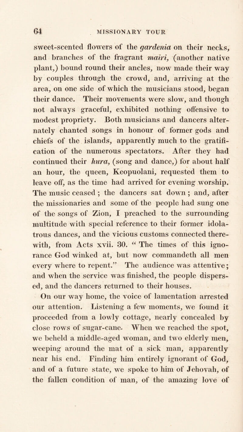 sweet-scented flowers of the gardenia on their necks, and branches of the fragrant mairi, (another native plant,) bound round their ancles, now made their way by couples through the crowd, and, arriving at the area, on one side of which the musicians stood, began their dance. Their movements were slow, and though not always graceful, exhibited nothing offensive to modest propriety. Both musicians and dancers alter- nately chanted songs in honour of former gods and chiefs of the islands, apparently much to the gratifi- cation of the numerous spectators. After they had continued their hura, (song and dance,) for about half an hour, the queen, Keopuolani, requested them to leave off, as the time had arrived for evening worship. The music ceased ; the dancers sat down ; and, after the missionaries and some of the people had sung one of the songs of Zion, I preached to the surrounding multitude with special reference to their former idola- trous dances, and the vicious customs connected there- with, from Acts xvii. 30. “ The times of this igno- rance God winked at, but now commandeth all men every where to repent.” The audience was attentive; and when the service was finished, the people dispers- ed, and the dancers returned to their houses. On our way home, the voice of lamentation arrested our attention. Listening a few moments, we found it proceeded from a lowly cottage, nearly concealed by close rows of sugar-cane. When we reached the spot, we beheld a middle-aged woman, and two elderly men, weeping around the mat of a sick man, apparently near his end. Finding him entirely ignorant of God, and of a future state, we spoke to him of Jehovah, of the fallen condition of man, of the amazing love of