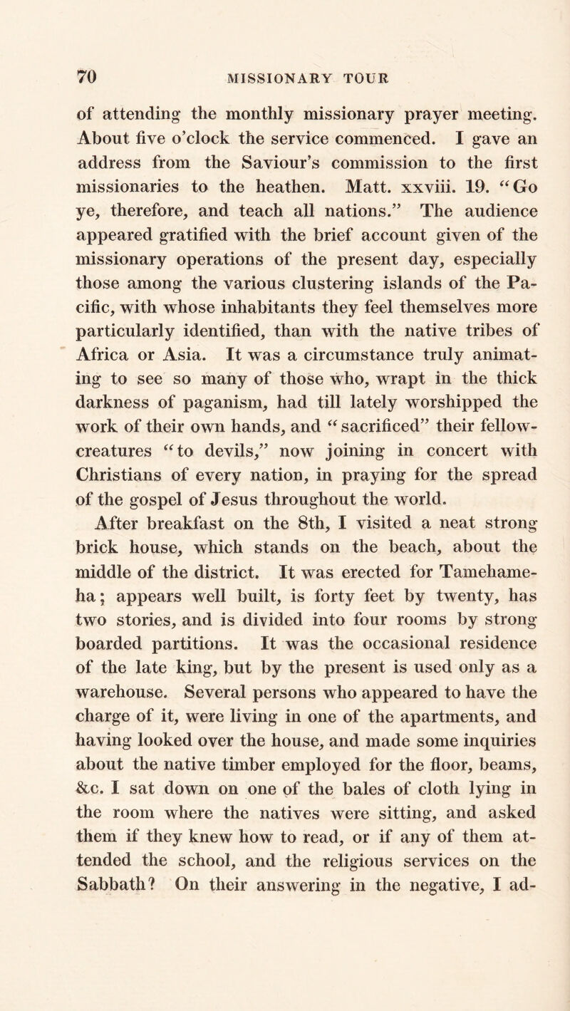 of attending the monthly missionary prayer meeting. About five o’clock the service commenced. I gave an address from the Saviour’s commission to the first missionaries to the heathen. Matt, xxviii. 19. “Go ye, therefore, and teach all nations.” The audience appeared gratified with the brief account given of the missionary operations of the present day, especially those among the various clustering islands of the Pa- cific, with whose inhabitants they feel themselves more particularly identified, than with the native tribes of Africa or Asia. It was a circumstance truly animat- ing to see so many of those who, wrapt in the thick darkness of paganism, had till lately worshipped the work of their own hands, and “ sacrificed” their fellow- creatures “to devils,” now joining in concert with Christians of every nation, in praying for the spread of the gospel of Jesus throughout the world. After breakfast on the 8th, I visited a neat strong brick house, which stands on the beach, about the middle of the district. It was erected for Tamehame- ha; appears well built, is forty feet by twenty, has two stories, and is divided into four rooms by strong boarded partitions. It was the occasional residence of the late king, but by the present is used only as a warehouse. Several persons who appeared to have the charge of it, were living in one of the apartments, and having looked over the house, and made some inquiries about the native timber employed for the floor, beams, &c. I sat down on one of the bales of cloth lying in the room where the natives were sitting, and asked them if they knew how to read, or if any of them at- tended the school, and the religious services on the Sabbath? On their answering in the negative, I ad-