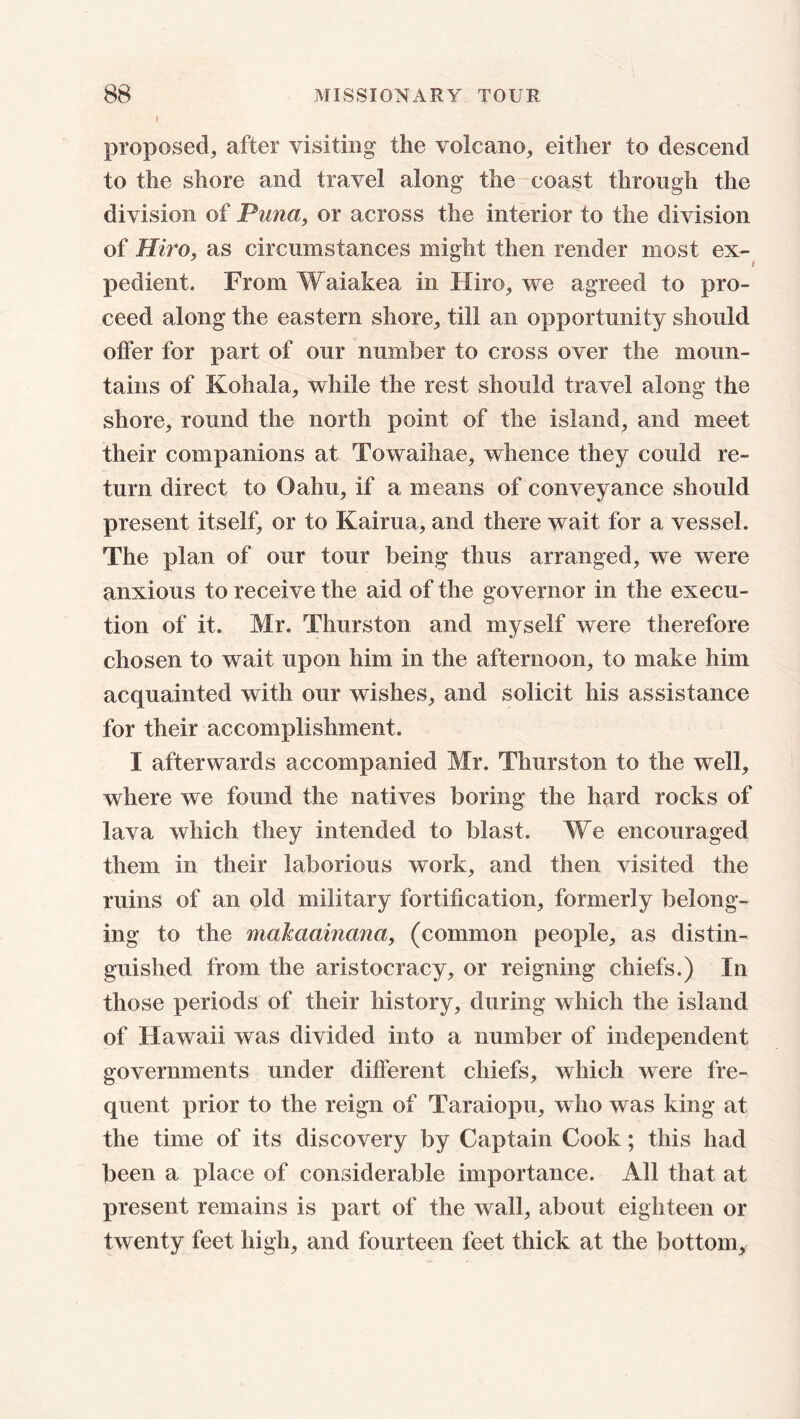 I proposed, after visiting the volcano, either to descend to the shore and travel along the coast through the division of Puna, or across the interior to the division of Hire, as circumstances might then render most ex- pedient. From Waiakea in Hiro, we agreed to pro- ceed along the eastern shore, till an opportunity should offer for part of our number to cross over the moun- tains of Kohala, while the rest should travel along the shore, round the north point of the island, and meet their companions at Towaihae, whence they could re- turn direct to Oahu, if a means of conveyance should present itself, or to Kairua, and there wait for a vessel. The plan of our tour being thus arranged, we were anxious to receive the aid of the governor in the execu- tion of it. Mr. Thurston and myself were therefore chosen to wait upon him in the afternoon, to make him acquainted with our wishes, and solicit his assistance for their accomplishment. I afterwards accompanied Mr. Thurston to the well, where we found the natives boring the hard rocks of lava which they intended to blast. We encouraged them in their laborious work, and then visited the ruins of an old military fortification, formerly belong- ing to the makaainana, (common people, as distin- guished from the aristocracy, or reigning chiefs.) In those periods of their history, during which the island of Hawaii was divided into a number of independent governments under different chiefs, which were fre- quent prior to the reign of Taraiopu, who was king at the time of its discovery by Captain Cook; this had been a place of considerable importance. All that at present remains is part of the wall, about eighteen or twenty feet high, and fourteen feet thick at the bottom.