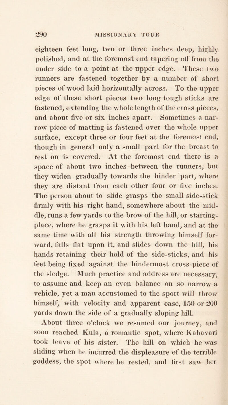 eighteen feet long, two or three inches deep, highly polished, and at the foremost end tapering off from the under side to a point at the upper edge. These two runners are fastened together by a number of short pieces of wood laid horizontally across. To the upper edge of these short pieces two long tough sticks are fastened, extending the whole length of the cross pieces, and about five or six inches apart. Sometimes a nar- row piece of matting is fastened over the whole upper surface, except three or four feet at the foremost end, though in general only a small part for the breast to rest on is covered. At the foremost end there is a space of about two inches between the runners, but they widen gradually towards the hinder part, where they are distant from each other four or five inches. The person about to slide grasps the small side-stick firmly with his right hand, somewhere about the mid- dle, runs a few yards to the brow of the hill, or starting- place, where he grasps it with his left hand, and at the same time with all his strength throwing himself for- ward, falls flat upon it, and slides down the hill, his hands retaining their hold of the side-sticks, and his feet being fixed against the hindermost cross-piece of the sledge. Much practice and address are necessary, to assume and keep an even balance on so narrow a vehicle, yet a man accustomed to the sport will throw * himself, with velocity and apparent ease, 150 or 200 yards down the side of a gradually sloping hill. About three o’clock we resumed our journey, and soon reached Kula, a romantic spot, where Kahavari took leave of his sister. The hill on which he was sliding when he incurred the displeasure of the terrible goddess, the spot where he rested, and first saw her