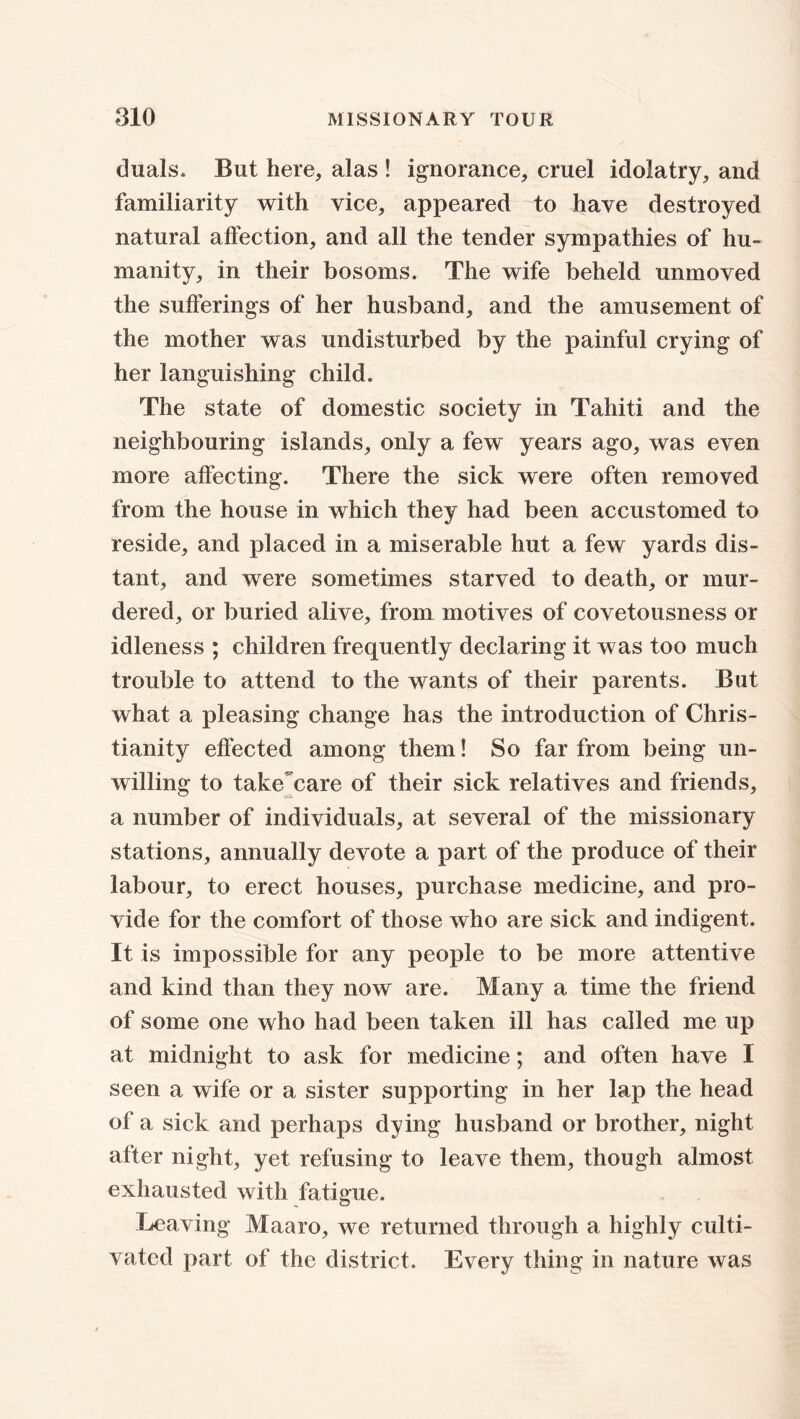 duals. But here, alas ! ignorance, cruel idolatry, and familiarity with vice, appeared to have destroyed natural affection, and all the tender sympathies of hu- manity, in their bosoms. The wife beheld unmoved the sufferings of her husband, and the amusement of the mother was undisturbed by the painful crying of her languishing child. The state of domestic society in Tahiti and the neighbouring islands, only a few years ago, was even more affecting. There the sick were often removed from the house in which they had been accustomed to reside, and placed in a miserable hut a few yards dis- tant, and were sometimes starved to death, or mur- dered, or buried alive, from motives of covetousness or idleness ; children frequently declaring it was too much trouble to attend to the wants of their parents. But what a pleasing change has the introduction of Chris- tianity effected among them! So far from being un- willing to take'care of their sick relatives and friends, a number of individuals, at several of the missionary stations, annually devote a part of the produce of their labour, to erect houses, purchase medicine, and pro- vide for the comfort of those who are sick and indigent. It is impossible for any people to be more attentive and kind than they now are. Many a time the friend of some one who had been taken ill has called me up at midnight to ask for medicine; and often have I seen a wife or a sister supporting in her lap the head of a sick and perhaps dying husband or brother, night after night, yet refusing to leave them, though almost exhausted with fatigue. Leaving Maaro, we returned through a highly culti- vated part of the district. Every thing in nature was