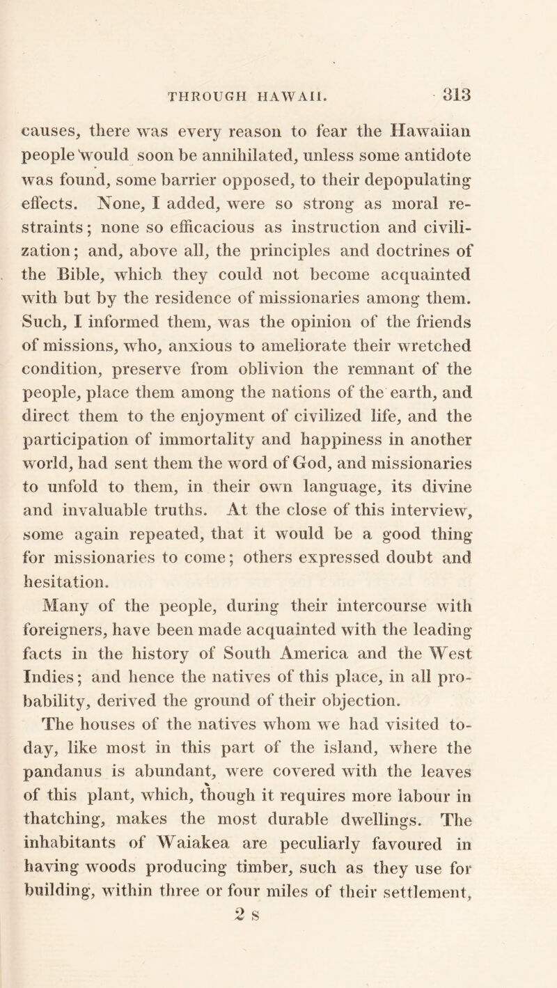 causes, there was every reason to fear the Hawaiian people Vould soon be annihilated, unless some antidote was found, some barrier opposed, to their depopulating effects. None, I added, were so strong as moral re- straints ; none so efficacious as instruction and civili- zation; and, above all, the principles and doctrines of the Bible, which they could not become acquainted with but by the residence of missionaries among them. Such, I informed them, was the opinion of the friends of missions, who, anxious to ameliorate their wretched condition, preserve from oblivion the remnant of the people, place them among the nations of the earth, and direct them to the enjoyment of civilized life, and the participation of immortality and happiness in another world, had sent them the word of God, and missionaries to unfold to them, in their own language, its divine and invaluable truths. At the close of this interview, some again repeated, that it would be a good thing for missionaries to come; others expressed doubt and hesitation. Many of the people, during their intercourse with foreigners, have been made acquainted with the leading- facts in the history of South America and the West Indies; and hence the natives of this place, in all pro- bability, derived the ground of their objection. The houses of the natives whom we had visited to- day, like most in this part of the island, where the pandanus is abundant, were covered with the leaves % of this plant, which, though it requires more labour in thatching, makes the most durable dwellings. The inhabitants of Waiakea are peculiarly favoured in having woods producing timber, such as they use for building, within three or four miles of their settlement, 2 s