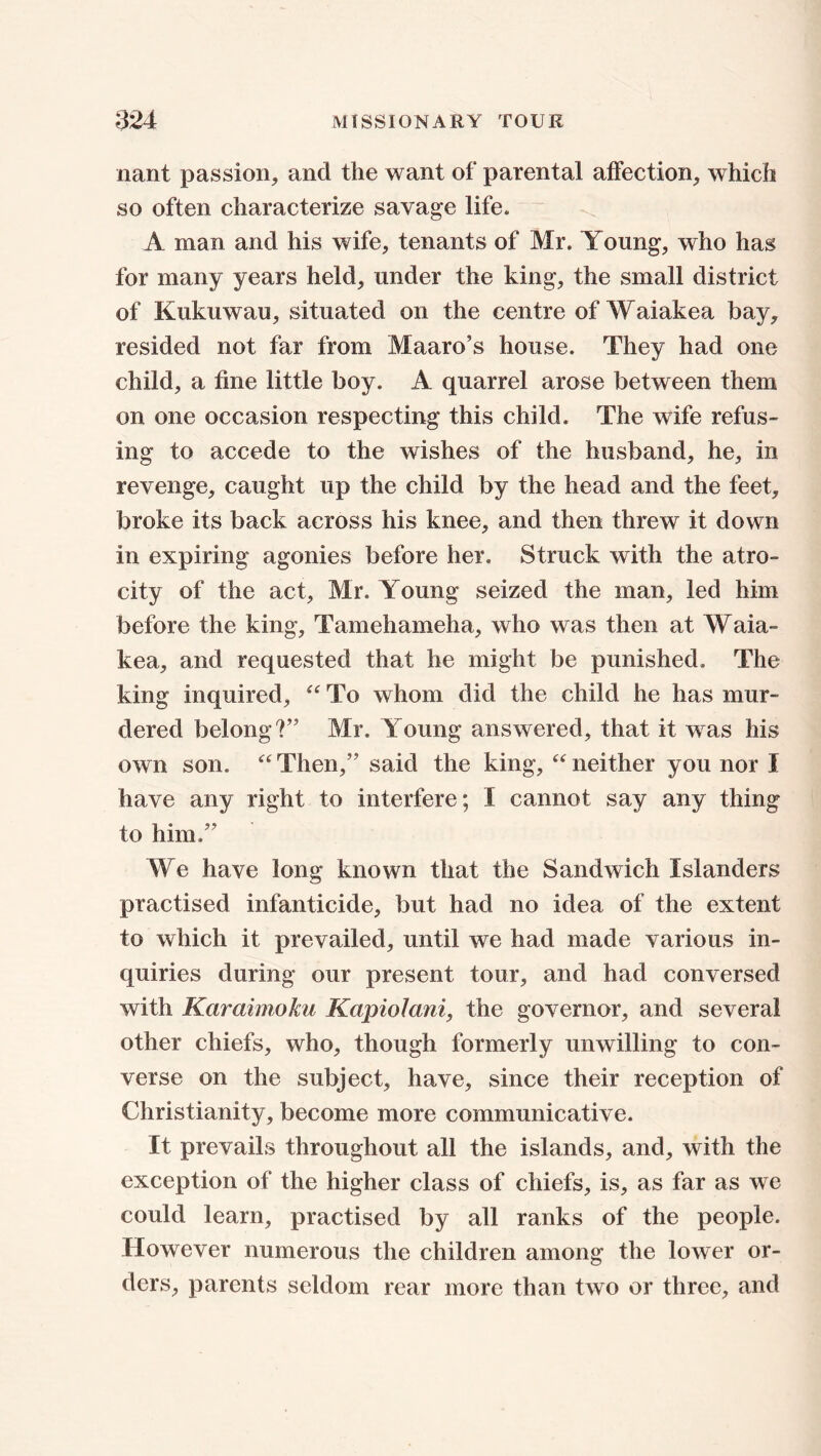 nant passion, and the want of parental affection, which so often characterize savage life. A man and his wife, tenants of Mr. Young, who has for many years held, under the king, the small district of Kukuwau, situated on the centre of Waiakea bay, resided not far from Maaro’s house. They had one child, a fine little boy. A quarrel arose between them on one occasion respecting this child. The wife refus- ing to accede to the wishes of the husband, he, in revenge, caught up the child by the head and the feet, broke its back across his knee, and then threw it down in expiring agonies before her. Struck with the atro- city of the act, Mr. Young seized the man, led him before the king, Tamehameha, who was then at Waia- kea, and requested that he might be punished. The king inquired, “ To whom did the child he has mur- dered belong?” Mr. Young answered, that it was his own son. “ Then,” said the king, “ neither you nor I have any right to interfere; I cannot say any thing to him.” We have long known that the Sandwich Islanders practised infanticide, but had no idea of the extent to which it prevailed, until we had made various in- quiries during our present tour, and had conversed with Karaimoku Kapiolani, the governor, and several other chiefs, who, though formerly unwilling to con- verse on the subject, have, since their reception of Christianity, become more communicative. It prevails throughout all the islands, and, with the exception of the higher class of chiefs, is, as far as we could learn, practised by all ranks of the people. However numerous the children among the lower or- ders, parents seldom rear more than two or three, and