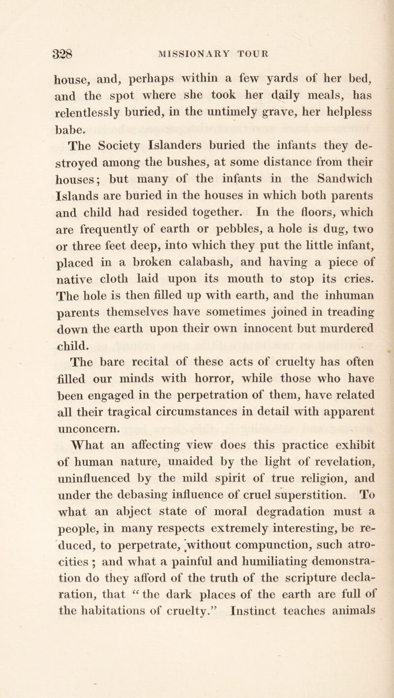 house, and, perhaps within a few yards of her bed, and the spot where she took her daily meals, has relentlessly buried, in the untimely grave, her helpless babe. The Society Islanders buried the infants they de- stroyed among the bushes, at some distance from their houses; but many of the infants in the Sandwich Islands are buried in the houses in which both parents and child had resided together. In the floors, which are frequently of earth or pebbles, a hole is dug, two or three feet deep, into which they put the little infant, placed in a broken calabash, and having a piece of native cloth laid upon its mouth to stop its cries. The hole is then filled up with earth, and the inhuman parents themselves have sometimes joined in treading down the earth upon their own innocent but murdered child. The bare recital of these acts of cruelty has often filled our minds with horror, while those who have been engaged in the perpetration of them, have related all their tragical circumstances in detail with apparent unconcern. What an affecting view does this practice exhibit of human nature, unaided by the light of revelation, uninfluenced by the mild spirit of true religion, and under the debasing influence of cruel superstition. To what an abject state of moral degradation must a people, in many respects extremely interesting, be re- duced, to perpetrate, without compunction, such atro- cities ; and what a painful and humiliating demonstra- tion do they afford of the truth of the scripture decla- ration, that “ the dark places of the earth are full of the habitations of cruelty.” Instinct teaches animals