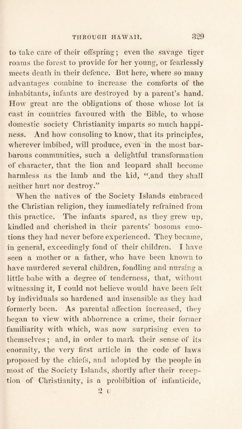 to take care of their offspring*; even the savage tiger roams the forest to provide for her young, or fearlessly meets death in their defence. But here, where so many advantages combine to increase the comforts of the inhabitants, infants are destroyed by a parent's hand. How great are the obligations of those whose lot is cast in countries favoured with the Bible, to whose domestic society Christianity imparts so much happi- ness. And how consoling to know, that its principles, wherever imbibed, will produce, even in the most bar- barous communities, such a delightful transformation of character, that the lion and leopard shall become harmless as the lamb and the kid, “.and they shall neither hurt nor destroy.” When the natives of the Society Islands embraced the Christian religion, they immediately refrained from this practice. The infants spared, as they grew up, kindled and cherished in their parents' bosoms emo- tions they had never before experienced. They became, in general, exceedingly fond of their children. I have seen a mother or a father, who have been known to have murdered several children, fondling and nursing* a little babe with a degree of tenderness, that, without witnessing it, I could not believe would have been felt by individuals so hardened and insensible as they had formerly been. As parental affection increased, they began to view with abhorrence a crime, their former familiarity with which, was now surprising even to themselves; and, in order to mark their sense of its enormity, the very first article in the code of laws proposed by the chiefs, and adopted by the people in most of the Society Islands, shortly after their recep- tion of Christianity, is a prohibition of infanticide.