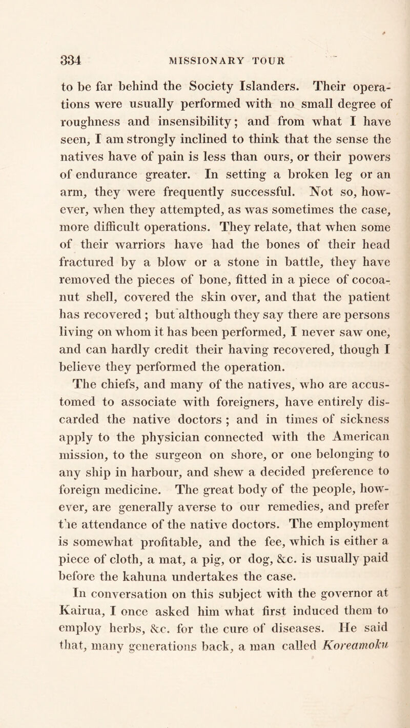 to be far behind the Society Islanders. Their opera- tions were usually performed with no small degree of roughness and insensibility; and from what I have seen, I am strongly inclined to think that the sense the natives have of pain is less than ours, or their powers of endurance greater. In setting a broken leg or an arm, they were frequently successful. Not so, how- ever, when they attempted, as was sometimes the case, more difficult operations. They relate, that when some of their warriors have had the bones of their head fractured by a blow or a stone in battle, they have removed the pieces of bone, fitted in a piece of cocoa- nut shell, covered the skin over, and that the patient has recovered ; but although they say there are persons living on whom it has been performed, I never saw one, and can hardly credit their having recovered, though I believe they performed the operation. The chiefs, and many of the natives, who are accus- tomed to associate with foreigners, have entirely dis- carded the native doctors ; and in times of sickness apply to the physician connected with the American mission, to the surgeon on shore, or one belonging to any ship in harbour, and shew a decided preference to foreign medicine. The great body of the people, how- ever, are generally averse to our remedies, and prefer t ie attendance of the native doctors. The employment is somewhat profitable, and the fee, which is either a piece of cloth, a mat, a pig, or dog, &c. is usually paid before the kahuna undertakes the case. In conversation on this subject with the governor at Kairua, I once asked him what first induced them to employ herbs, &c. for the cure of diseases. He said that, many generations back, a man called KoreamoJca