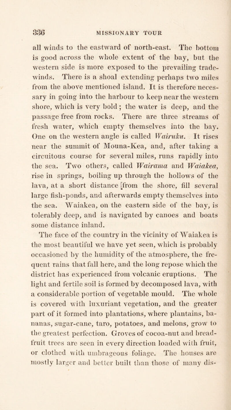 all winds to the eastward of north-east. The bottom is good across the whole extent of the bay, but the western side is more exposed to the prevailing trade- winds. There is a shoal extending perhaps two miles from the above mentioned island. It is therefore neces- sary in going into the harbour to keep near the western shore, which is very bold; the water is deep, and the passage free from rocks. There are three streams of fresh water, which empty themselves into the bay. One on the western angle is called Wairuku. It rises near the summit of Mouna-Kea, and, after taking a circuitous course for several miles, runs rapidly into the sea. Two others, called Wairama and Waiakea, rise in springs, boiling up through the hollows of the lava, at a short distance [from the shore, till several large fish-ponds, and afterwards empty themselves into the sea. Waiakea, on the eastern side of the bay, is tolerably deep, and is navigated by canoes and boats some distance inland. The face of the country in the vicinity of Waiakea is the most beautiful we have yet seen, which is probably occasioned by the humidity of the atmosphere, the fre- quent rains that fall here, and the long repose which the district has experienced from volcanic eruptions. The light and fertile soil is formed by decomposed lava, with a considerable portion of vegetable mould. The whole is covered with luxuriant vegetation, and the greater part of it formed into plantations, where plantains, ba- nanas, sugar-cane, taro, potatoes, and melons, grow to the greatest perfection. Groves of cocoa-nut and bread- fruit trees are seen in every direction loaded with fruit, or clothed with umbrageous foliage. The houses are mostly larger and better built than those of many dis-