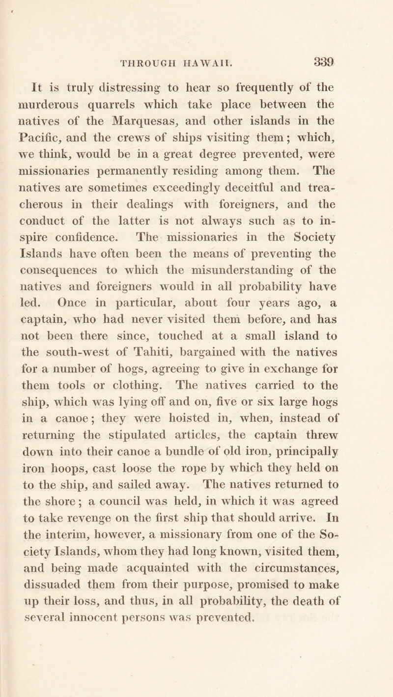 It is truly distressing to hear so frequently of the murderous quarrels which take place between the natives of the Marquesas, and other islands in the Pacific, and the crews of ships visiting them; which, we think, would be in a great degree prevented, were missionaries permanently residing among them. The natives are sometimes exceedingly deceitful and trea- cherous in their dealings with foreigners, and the conduct of the latter is not always such as to in- spire confidence. The missionaries in the Society Islands have often been the means of preventing the consequences to which the misunderstanding of the natives and foreigners would in all probability have led. Once in particular, about four years ago, a captain, who had never visited them before, and has not been there since, touched at a small island to the south-west of Tahiti, bargained with the natives for a number of hogs, agreeing to give in exchange for them tools or clothing. The natives carried to the ship, which was lying off and on, five or six large hogs in a canoe; they were hoisted in, when, instead of returning the stipulated articles, the captain threw down into their canoe a bundle of old iron, principally iron hoops, cast loose the rope by which they held on to the ship, and sailed away. The natives returned to the shore; a council was held, in which it was agreed to take revenge on the first ship that should arrive. In the interim, however, a missionary from one of the So- ciety Islands, whom they had long known, visited them, and being made acquainted with the circumstances, dissuaded them from their purpose, promised to make up their loss, and thus, in all probability, the death of several innocent persons was prevented.