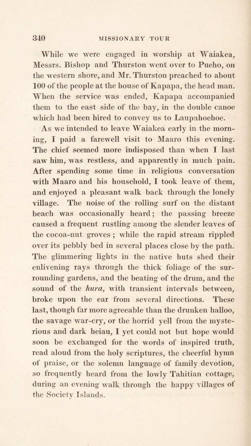 While we were engaged in worship at Waiakea, Messrs. Bishop and Thurston went over to Pueho, on the western shore, and Mr. Thurston preached to about 100 of the people at the house of Kapapa, the head man. When the service was ended, Kapapa accompanied them to the east side of the bay, in the double canoe which had been hired to convey us to Laupahoehoe. As we intended to leave Waiakea early in the morn- ing, I paid a farewell visit to Maaro this evening. The chief seemed more indisposed than when I last saw him, was restless, and apparently in much pain. After spending some time in religious conversation with Maaro and his household, I took leave of them, and enjoyed a pleasant walk back through the lonely village. The noise of the rolling surf on the distant beach was occasionally heard; the passing breeze caused a frequent rustling among the slender leaves of the cocoa-nut groves ; while the rapid stream rippled over its pebbly bed in several places close by the path. The glimmering lights in the native huts shed their enlivening rays through the thick foliage of the sur- rounding gardens, and the beating of the drum, and the sound of the hunt, with transient intervals between, broke upon the ear from several directions. These last, though far more agreeable than the drunken halloo, the savage war-cry, or the horrid yell from the myste- rious and dark heiau, I yet could not but hope would soon be exchanged for the words of inspired truth, read aloud from the holy scriptures, the cheerful hymn of praise, or the solemn language of family devotion, so frequently heard from the lowly Tahitian cottage, during an evening walk through the happy villages of tlie Society Islands.