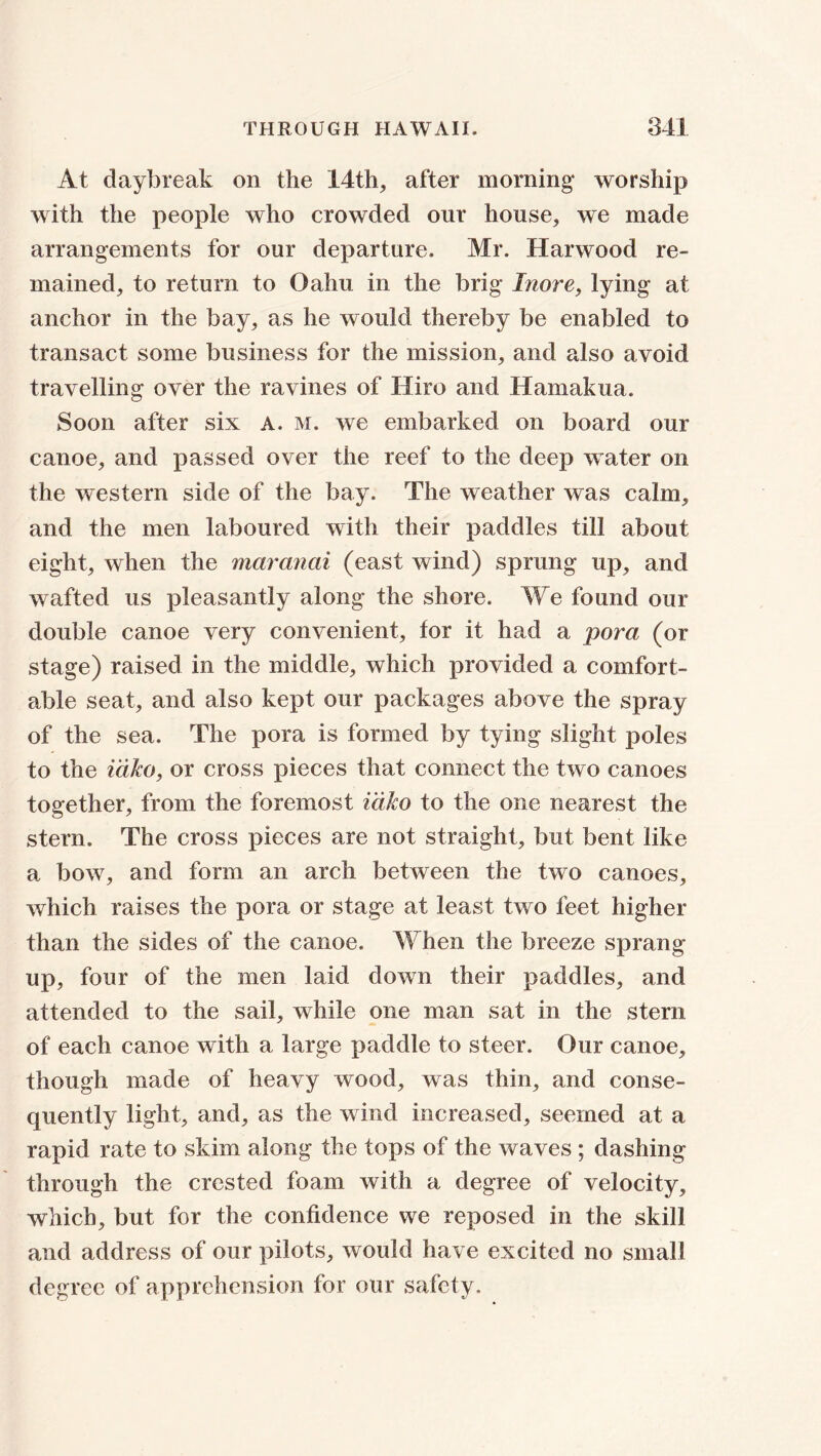 At daybreak on the 14th, after morning4 worship with the people who crowded our house, we made arrangements for our departure. Mr. Harwood re- mained, to return to Oahu in the brig Inore, lying at anchor in the bay, as he would thereby be enabled to transact some business for the mission, and also avoid travelling over the ravines of Hiro and Hamakua. Soon after six A. m. we embarked on board our canoe, and passed over the reef to the deep water on the western side of the bay. The weather was calm, and the men laboured with their paddles till about eight, when the maranai (east wind) sprung up, and wafted us pleasantly along the shore. We found our double canoe very convenient, tor it had a pora (or stage) raised in the middle, which provided a comfort- able seat, and also kept our packages above the spray of the sea. The pora is formed by tying slight poles to the i 'dko, or cross pieces that connect the two canoes together, from the foremost i'dko to the one nearest the stern. The cross pieces are not straight, but bent like a bow, and form an arch between the two canoes, which raises the pora or stage at least two feet higher than the sides of the canoe. When the breeze sprang up, four of the men laid down their paddles, and attended to the sail, while one man sat in the stem of each canoe with a large paddle to steer. Our canoe, though made of heavy wood, was thin, and conse- quently light, and, as the wind increased, seemed at a rapid rate to skim along the tops of the waves ; dashing through the crested foam with a degree of velocity, which, but for the confidence we reposed in the skill and address of our pilots, would have excited no small degree of apprehension for our safety.