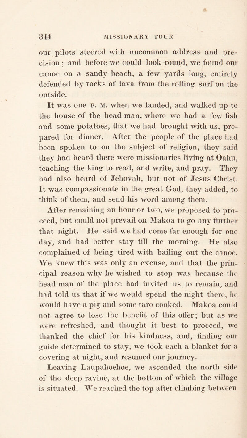 our pilots steered with uncommon address and pre- cision ; and before we could look round, we found our canoe on a sandy beach, a few yards long, entirely defended by rocks of lava from the rolling surf on the outside. It was one p. m. when we landed, and walked up to the house of the head man, where we had a few fish and some potatoes, that we had brought with us, pre- pared for dinner. After the people of the place had been spoken to on the subject of religion, they said they had heard there were missionaries living at Oahu, teaching the king to read, and write, and pray. They had also heard of Jehovah, but not of Jesus Christ. It was compassionate in the great God, they added, to think of them, and send his word among them. After remaining an hour or two, we proposed to pro- ceed, but could not prevail on Makoa to go any further that night. He said we had come far enough for one day, and had better stay till the morning. He also complained of being tired with bailing out the canoe. We knew this was only an excuse, and that the prin- cipal reason why he wished to stop was because the head man of the place had invited us to remain, and had told us that if we would spend the night there, he would have a pig and some taro cooked. Makoa could not agree to lose the benefit of this offer; but as we were refreshed, and thought it best to proceed, we thanked the chief for his kindness, and, finding our guide determined to stay, we took each a blanket for a covering at night, and resumed our journey. Leaving Laupahoehoe, we ascended the north side of the deep ravine, at the bottom of which the village is situated. We reached the top after climbing between
