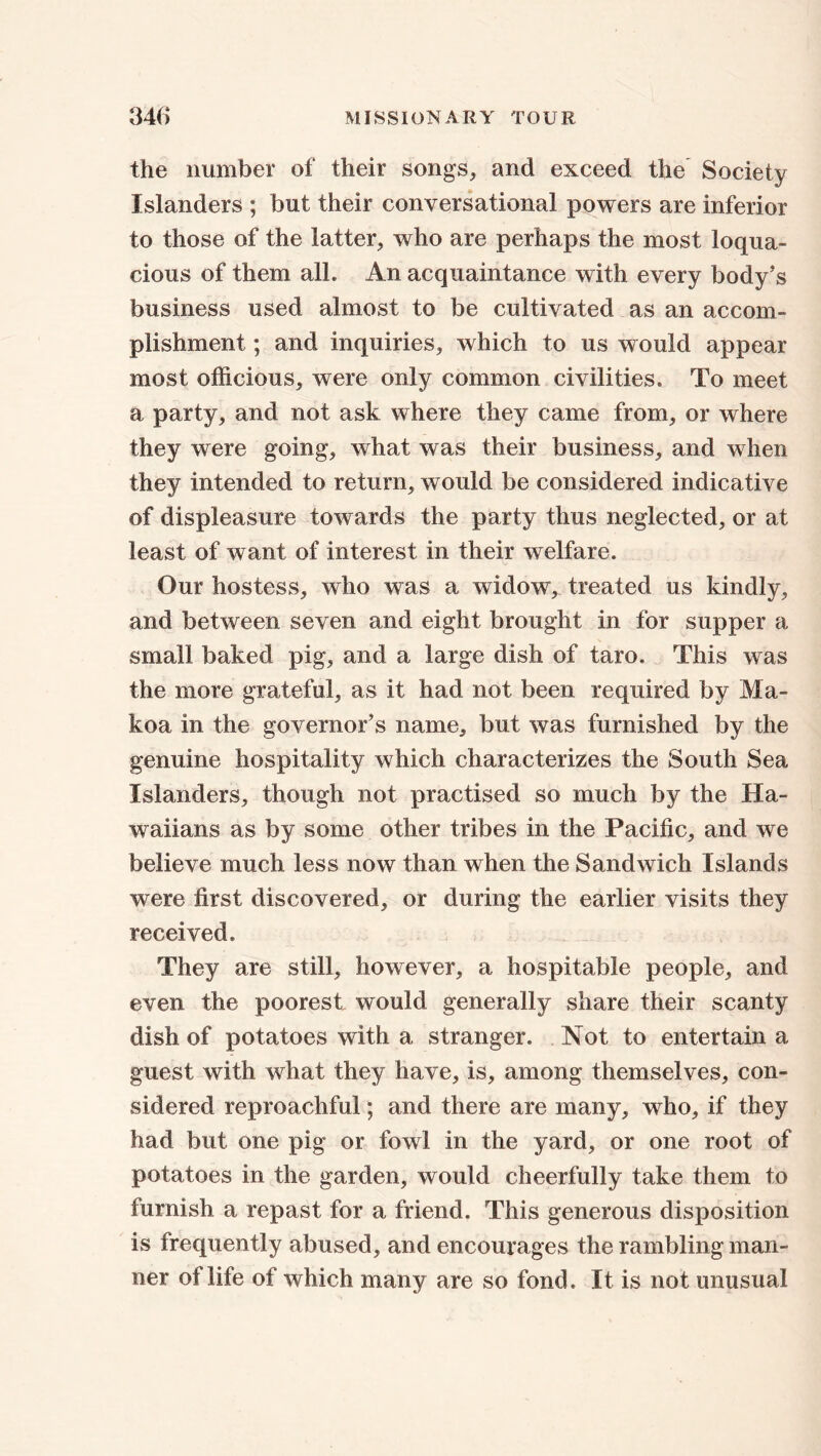 the number of their songs, and exceed the Society Islanders ; but their conversational powers are inferior to those of the latter, who are perhaps the most loqua- cious of them alb An acquaintance with every body’s business used almost to be cultivated as an accom- plishment ; and inquiries, which to us would appear most officious, were only common civilities. To meet a party, and not ask where they came from, or where they were going, what was their business, and when they intended to return, would be considered indicative of displeasure towards the party thus neglected, or at least of want of interest in their welfare. Our hostess, who was a widow, treated us kindly, and between seven and eight brought in for supper a small baked pig, and a large dish of taro. This was the more grateful, as it had not been required by Ma- koa in the governor’s name, but was furnished by the genuine hospitality which characterizes the South Sea Islanders, though not practised so much by the Ha- waii an s as by some other tribes in the Pacific, and we believe much less now than when the Sandwich Islands were first discovered, or during the earlier visits they received. They are still, however, a hospitable people, and even the poorest would generally share their scanty dish of potatoes with a stranger. Not to entertain a guest with what they have, is, among themselves, con- sidered reproachful; and there are many, who, if they had but one pig or fowl in the yard, or one root of potatoes in the garden, would cheerfully take them to furnish a repast for a friend. This generous disposition is frequently abused, and encourages the rambling man- ner of life of which many are so fond. It is not unusual