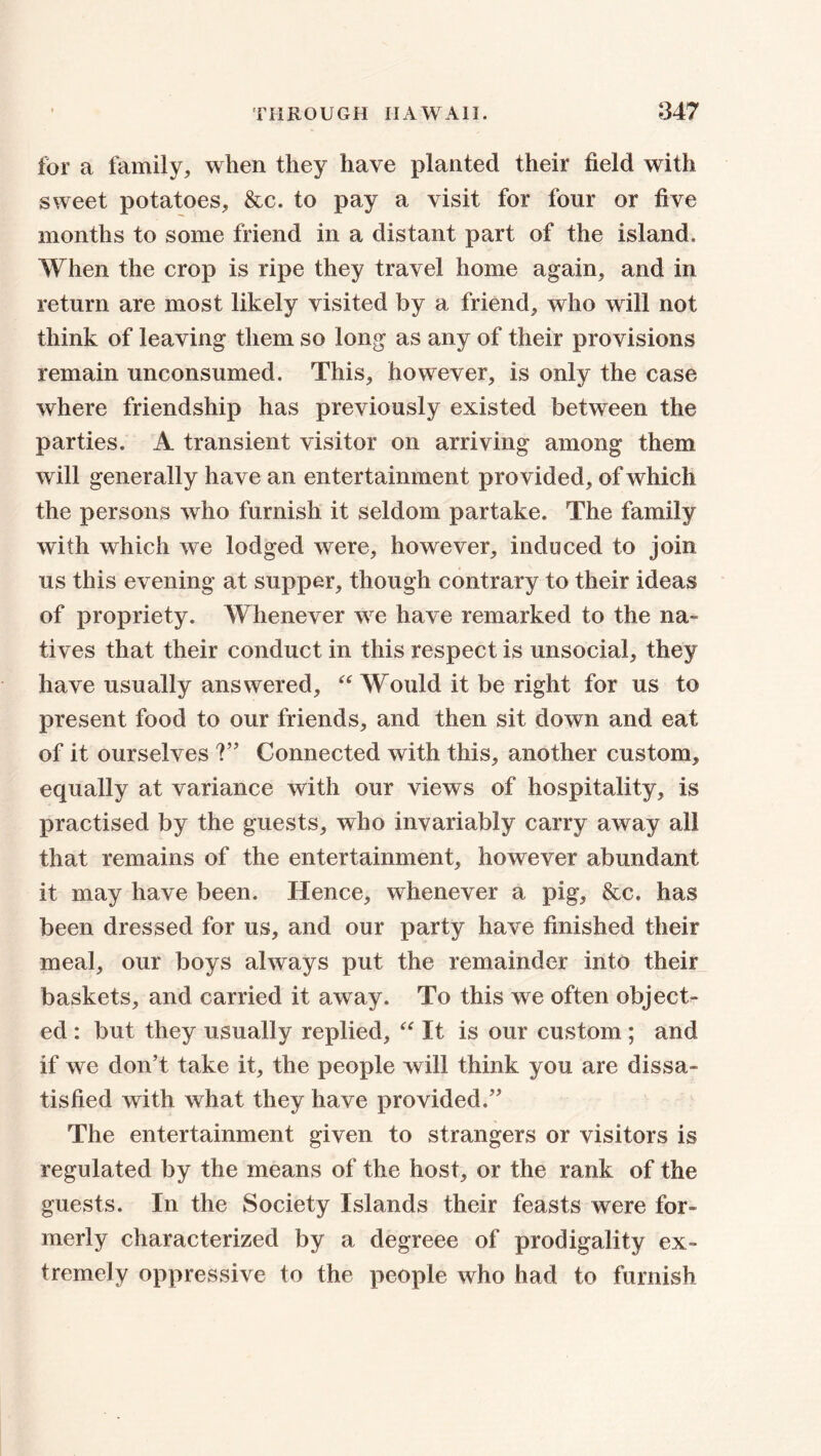 for a family, when they have planted their field with sweet potatoes, &c. to pay a visit for four or five months to some friend in a distant part of the island. When the crop is ripe they travel home again, and in return are most likely visited by a friend, who will not think of leaving them so long as any of their provisions remain unconsumed. This, however, is only the case where friendship has previously existed between the parties. A transient visitor on arriving among them will generally have an entertainment provided, of which the persons who furnish it seldom partake. The family with which we lodged were, however, induced to join us this evening at supper, though contrary to their ideas of propriety. Whenever we have remarked to the na- tives that their conduct in this respect is unsocial, they have usually answered, “ Would it be right for us to present food to our friends, and then sit down and eat of it ourselves V* Connected with this, another custom, equally at variance with our views of hospitality, is practised by the guests, who invariably carry away all that remains of the entertainment, however abundant it may have been. Hence, whenever a pig, &c. has been dressed for us, and our party have finished their meal, our boys always put the remainder into their baskets, and carried it away. To this we often object- ed : but they usually replied, “ It is our custom ; and if we don’t take it, the people will think you are dissa- tisfied with what they have provided.” The entertainment given to strangers or visitors is regulated by the means of the host, or the rank of the guests. In the Society Islands their feasts were for- merly characterized by a degreee of prodigality ex- tremely oppressive to the people who had to furnish