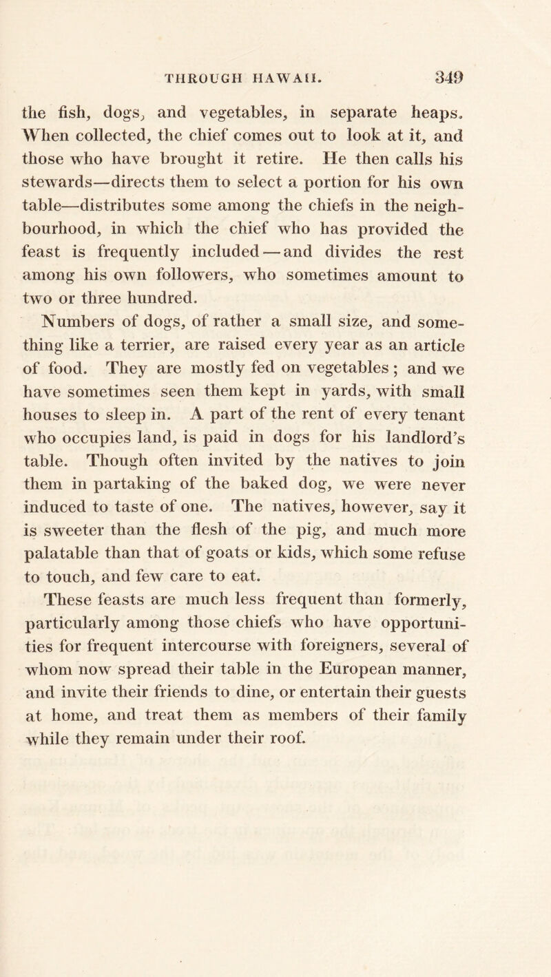 the fish, dogs, and vegetables, in separate heaps. When collected, the chief comes out to look at it, and those who have brought it retire. He then calls his stewards—directs them to select a portion for his own table—distributes some among the chiefs in the neigh- bourhood, in which the chief who has provided the feast is frequently included—and divides the rest among his own followers, who sometimes amount to two or three hundred. Numbers of dogs, of rather a small size, and some- thing like a terrier, are raised every year as an article of food. They are mostly fed on vegetables ; and we have sometimes seen them kept in yards, with small houses to sleep in. A part of the rent of every tenant who occupies land, is paid in dogs for his landlord’s table. Though often invited by the natives to join them in partaking of the baked dog, we were never induced to taste of one. The natives, however, say it is sweeter than the flesh of the pig, and much more palatable than that of goats or kids, which some refuse to touch, and few care to eat. These feasts are much less frequent than formerly, particularly among those chiefs who have opportuni- ties for frequent intercourse with foreigners, several of whom now spread their table in the European manner, and invite their friends to dine, or entertain their guests at home, and treat them as members of their family while they remain under their roof.