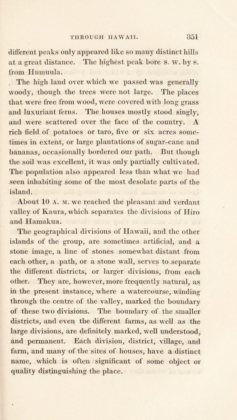 different peaks only appeared like so many distinct hills at a great distance. The highest peak bore s. w. by s. from Hnmuula. The high land over which we passed was generally woody, though the trees were not large. The places that were free from wood, were covered with long grass and luxuriant ferns. The houses mostly stood singly, and were scattered over the face of the country. A rich field of potatoes or taro, five or six acres some- times in extent, or large plantations of sugar-cane and bananas, occasionally bordered our path. But though the soil was excellent, it was only partially cultivated. The population also appeared less than what we had seen inhabiting some of the most desolate parts of the island. About 10 A. m. we reached the pleasant and verdant valley of Kaura, which separates the divisions of Hiro and Hamakua. The geographical divisions of Hawaii, and the other islands of the group, are sometimes artificial, and a stone image, a line of stones somewhat distant from each other, a path, or a stone wall, serves to separate the different districts, or larger divisions, from each other. They are, however, more frequently natural, as in the present instance, where a watercourse, winding- through the centre of the valley, marked the boundary of these two divisions. The boundary of the smaller districts, and even the different farms, as well as the large divisions, are definitely marked, well understood, and permanent. Each division, district, village, and farm, and many of the sites of houses, have a distinct name, which is often significant of some object or quality distinguishing the place.
