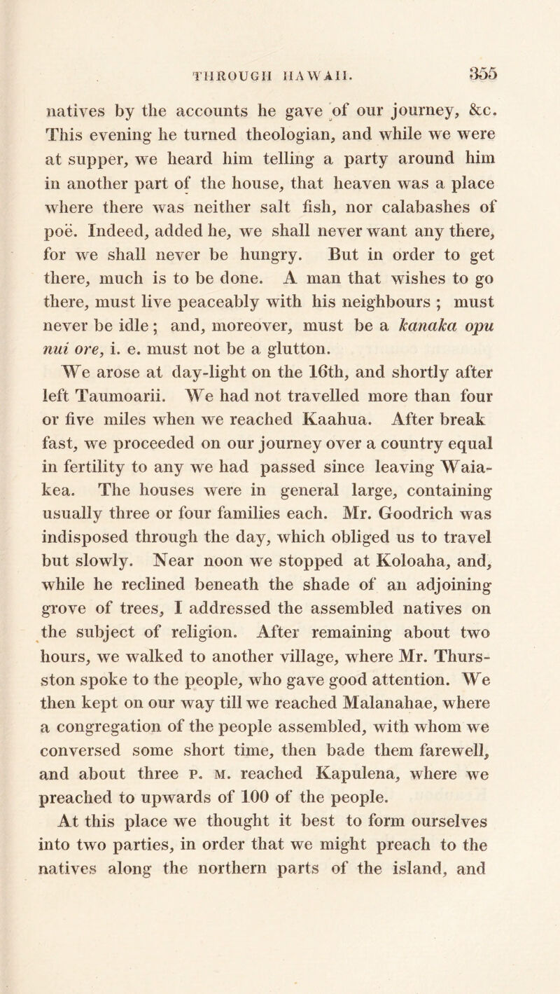 natives by the accounts he gave of our journey, &c. This evening he turned theologian, and while we were at supper, we heard him telling a party around him in another part of the house, that heaven was a place where there was neither salt fish, nor calabashes of poe. Indeed, added he, we shall never want any there, for we shall never be hungry. But in order to get there, much is to be done. A man that wishes to go there, must live peaceably with his neighbours ; must never be idle; and, moreover, must be a kanaka opu nui ore, i. e. must not be a glutton. We arose at day-light on the 16th, and shortly after left Taumoarii. We had not travelled more than four or five miles when we reached Kaahua, After break fast, we proceeded on our journey over a country equal in fertility to any we had passed since leaving Waia- kea. The houses were in general large, containing usually three or four families each. Mr. Goodrich was indisposed through the day, which obliged us to travel but slowly. Near noon we stopped at Koloaha, and, while he reclined beneath the shade of an adjoining grove of trees, I addressed the assembled natives on the subject of religion. After remaining about two hours, we walked to another village, where Mr. Thurs- ston spoke to the people, who gave good attention. We then kept on our way till we reached Malanahae, where a congregation of the people assembled, with whom we conversed some short time, then bade them farewell, and about three p. m. reached Kapulena, where we preached to upwards of 100 of the people. At this place we thought it best to form ourselves into two parties, in order that we might preach to the natives along the northern parts of the island, and