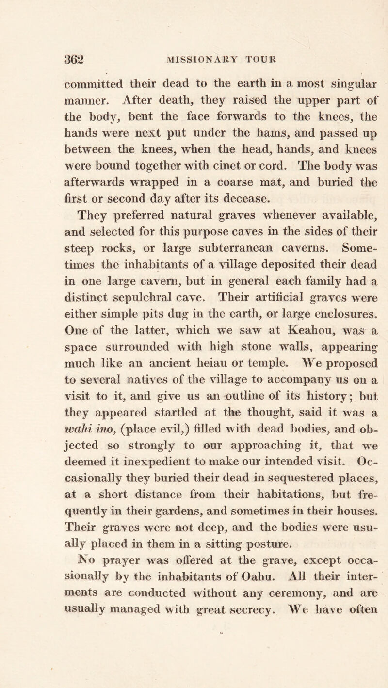 committed their dead to the earth in a most singular manner. After death, they raised the upper part of the body, bent the face forwards to the knees, the hands were next put under the hams, and passed up between the knees, when the head, hands, and knees were bound together with cinet or cord. The body was afterwards wrapped in a coarse mat, and buried the first or second day after its decease. They preferred natural graves whenever available, and selected for this purpose caves in the sides of their steep rocks, or large subterranean caverns. Some- times the inhabitants of a village deposited their dead in one large cavern, but in general each family had a distinct sepulchral cave. Their artificial graves were either simple pits dug in the earth, or large enclosures. One of the latter, which we saw at Keahou, was a space surrounded with high stone walls, appearing much like an ancient heiau or temple. We proposed to several natives of the village to accompany us on a visit to it, and give us an outline of its history; but they appeared startled at the thought, said it was a wahi ino, (place evil,) filled with dead bodies, and ob- jected so strongly to our approaching it, that we deemed it inexpedient to make our intended visit. Oc- casionally they buried their dead in sequestered places, at a short distance from their habitations, but fre- quently in their gardens, and sometimes in their houses. Their graves were not deep, and the bodies were usu- ally placed in them in a sitting posture. No prayer was offered at the grave, except occa- sionally by the inhabitants of Oahu. All their inter- ments are conducted without any ceremony, and are usually managed with great secrecy. We have often