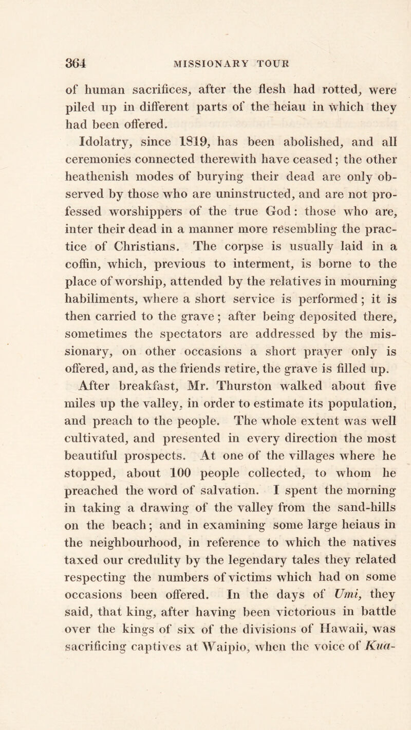 of human sacrifices, after the flesh had rotted, were piled up in different parts of the heiau in which they had been offered. Idolatry, since 1819, has been abolished, and all ceremonies connected therewith have ceased; the other heathenish modes of burying their dead are only ob- served by those who are uninstructed, and are not pro- fessed worshippers of the true God: those who are, inter their dead in a manner more resembling the prac- tice of Christians. The corpse is usually laid in a coffin, which, previous to interment, is borne to the place of worship, attended by the relatives in mourning habiliments, where a short service is performed ; it is then carried to the grave; after being deposited there, sometimes the spectators are addressed by the mis- sionary, on other occasions a short prayer only is offered, and, as the friends retire, the grave is filled up. After breakfast, Mr. Thurston walked about five miles up the valley, in order to estimate its population, and preach to the people. The whole extent was well cultivated, and presented in every direction the most beautiful prospects. At one of the villages where he stopped, about 100 people collected, to whom he preached the word of salvation. I spent the morning in taking a drawing of the valley from the sand-hills on the beach; and in examining some large heiaus in the neighbourhood, in reference to which the natives taxed our credulity by the legendary tales they related respecting the numbers of victims which had on some occasions been offered. In the days of Umi, they said, that king, after having been victorious in battle over the kings of six of the divisions of Hawaii, was sacrificing captives at Waipio, when the voice of Kua-