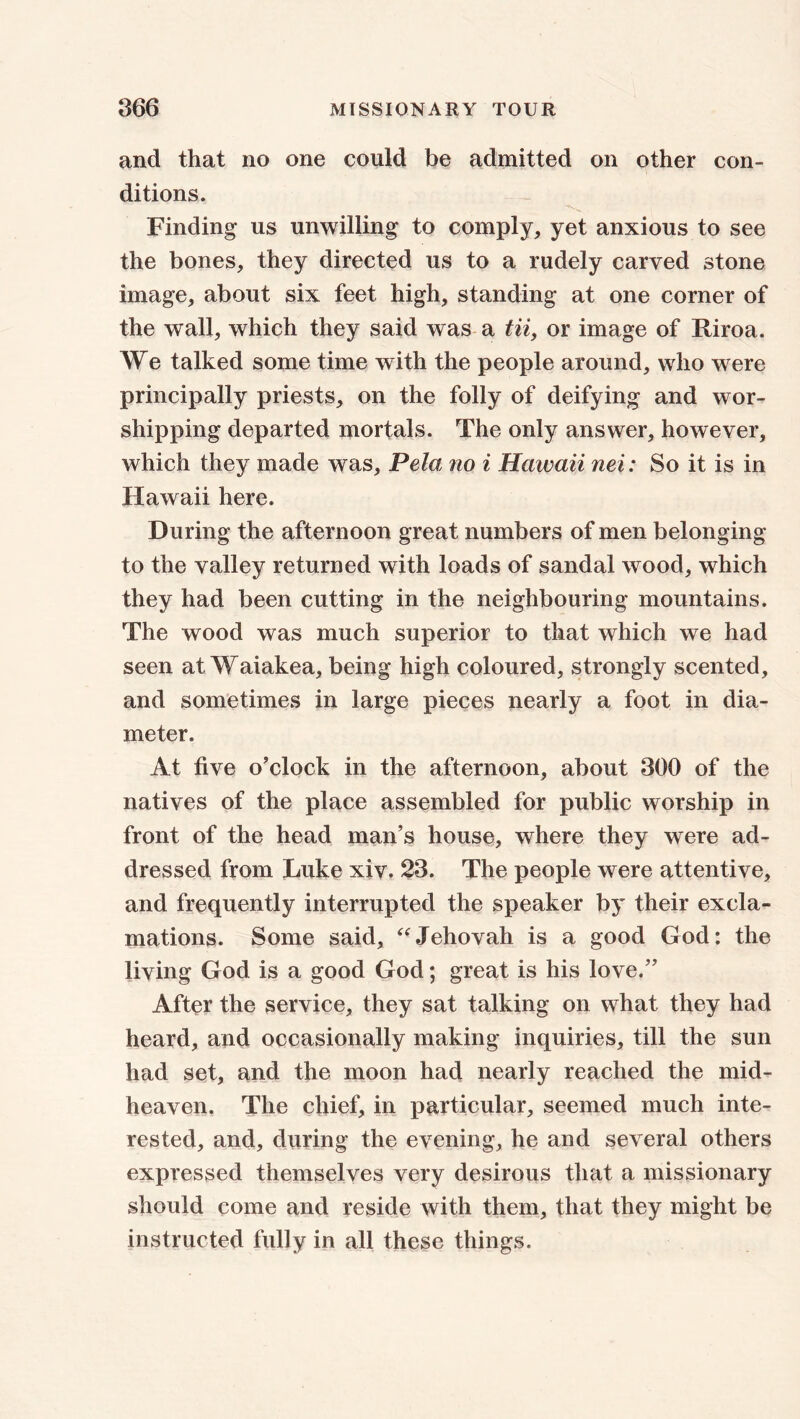 and that no one could be admitted on other con- ditions. Finding us unwilling to comply, yet anxious to see the bones, they directed us to a rudely carved stone image, about six feet high, standing at one corner of the wall, which they said was a tii, or image of JLiroa. We talked some time with the people around, who were principally priests, on the folly of deifying and wor- shipping departed mortals. The only answer, however, which they made was, Pela no i Hawaii nei: So it is in Hawaii here. During the afternoon great numbers of men belonging to the valley returned with loads of sandal wood, which they had been cutting in the neighbouring mountains. The wood was much superior to that which we had seen at Waiakea, being high coloured, strongly scented, and sometimes in large pieces nearly a foot in dia- meter. At five o'clock in the afternoon, about 300 of the natives of the place assembled for public worship in front of the head man’s house, where they were ad- dressed from Luke xiv. 23. The people were attentive, and frequently interrupted the speaker by their excla- mations. Some said, “Jehovah is a good God: the living God is a good God; great is his love.” After the service, they sat talking on what they had heard, and occasionally making inquiries, till the sun had set, and the moon had nearly reached the mid- heaven. The chief, in particular, seemed much inte- rested, and, during the evening, he and several others expressed themselves very desirous that a missionary should come and reside with them, that they might be instructed fully in all these things.