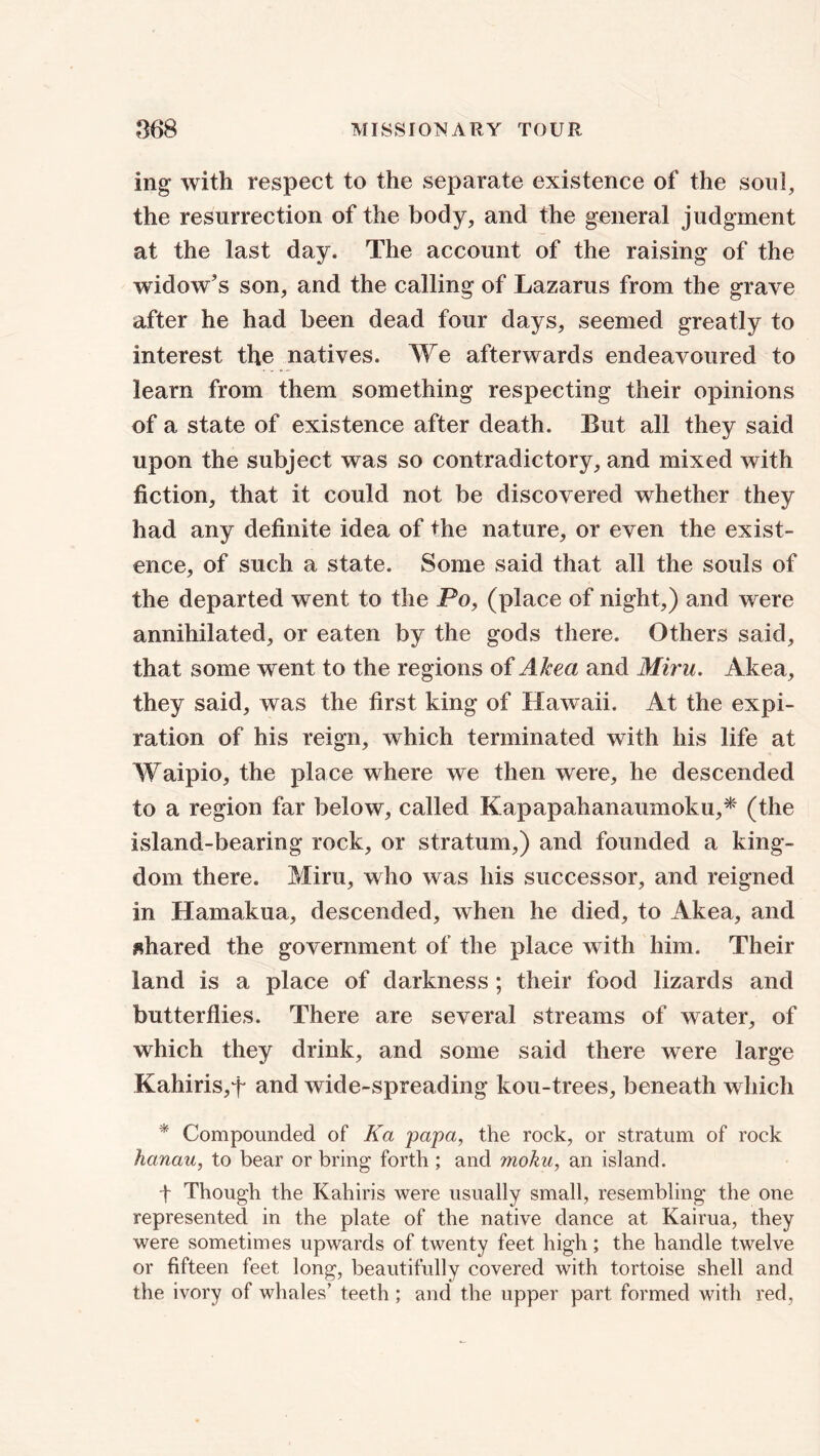 ing with respect to the separate existence of the soul, the resurrection of the body, and the general judgment at the last day. The account of the raising of the widow's son, and the calling of Lazarus from the grave after he had been dead four days, seemed greatly to interest the natives. We afterwards endeavoured to learn from them something respecting their opinions of a state of existence after death. But all they said upon the subject was so contradictory, and mixed with fiction, that it could not be discovered whether they had any definite idea of the nature, or even the exist- ence, of such a state. Some said that all the souls of the departed went to the Po, (place of night,) and were annihilated, or eaten by the gods there. Others said, that some went to the regions of Akea and Miru. Akea, they said, was the first king of Hawaii. At the expi- ration of his reign, which terminated with his life at Waipio, the place where we then were, he descended to a region far below, called Kapapahanaumoku,* (the island-bearing rock, or stratum,) and founded a king- dom there. Miru, who was his successor, and reigned in Hamakua, descended, when he died, to Akea, and shared the government of the place with him. Their land is a place of darkness ; their food lizards and butterflies. There are several streams of water, of which they drink, and some said there were large Kahiris,f and wide-spreading kou-trees, beneath which * Compounded of Ka papa, the rock, or stratum of rock hanau, to bear or bring forth ; and moku, an island. t Though the Kahiris were usually small, resembling the one represented in the plate of the native dance at Kairua, they were sometimes upwards of twenty feet high; the handle twelve or fifteen feet long, beautifully covered with tortoise shell and the. ivory of whales’ teeth ; and the upper part formed with red,