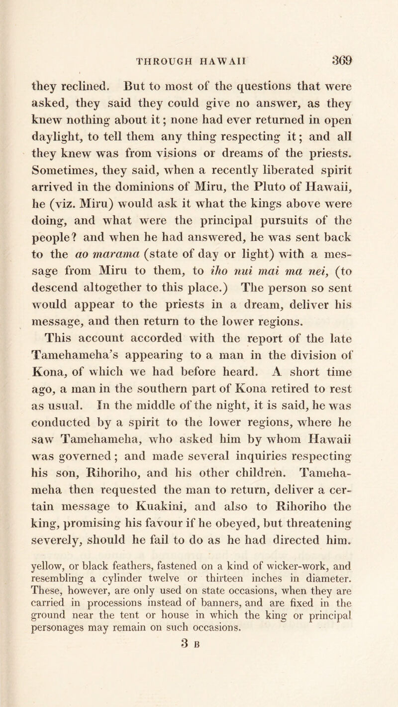 they reclined. But to most of the questions that were asked, they said they could give no answer, as they knew nothing about it; none had ever returned in open daylight, to tell them any thing respecting it; and all they knew was from visions or dreams of the priests. Sometimes, they said, when a recently liberated spirit arrived in the dominions of Mini, the Pluto of Hawaii, he (viz. Miru) would ask it what the kings above were doing, and what were the principal pursuits of the people? and when he had answered, he was sent back to the ao maramci (state of day or light) with a mes- sage from Miru to them, to iho nui mat ma net, (to descend altogether to this place.) The person so sent would appear to the priests in a dream, deliver his message, and then return to the lower regions. This account accorded with the report of the late Tamehameha’s appearing to a man in the division of Kona, of which we had before heard. A short time ago, a man in the southern part of Kona retired to rest as usual. In the middle of the night, it is said, he was conducted by a spirit to the lower regions, where he saw Tamehameha, who asked him by whom Hawaii was governed; and made several inquiries respecting his son, Rihoriho, and his other children. Tameha- meha then requested the man to return, deliver a cer- tain message to Kuakini, and also to Rihoriho the king, promising his favour if he obeyed, but threatening severely, should he fail to do as he had directed him, yellow, or black feathers, fastened on a kind of wicker-work, and resembling a cylinder twelve or thirteen inches in diameter. These, however, are only used on state occasions, when they are carried in processions instead of banners, and are fixed in the ground near the tent or house in which the king or principal personages may remain on such occasions. 3 B