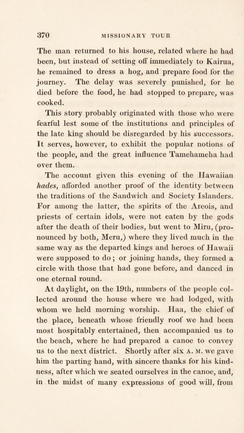 The man returned to his house, related where he had been, but instead of setting off immediately to Kairua, he remained to dress a hog, and prepare food for the journey. The delay was severely punished, for he died before the food, he had stopped to prepare, was cooked. This story probably originated with those who were fearful lest some of the institutions and principles of the late king should be disregarded by his successors. It serves, however, to exhibit the popular notions of the people, and the great influence Tamehameha had over them. The account given this evening of the Hawaiian hades, afforded another proof of the identity between the traditions of the Sandwich and Society Islanders. For among the latter, the spirits of the Areois, and priests of certain idols, were not eaten by the gods after the death of their bodies, but went to Miru, (pro- nounced by both, Meru,) where they lived much in the same way as the departed kings and heroes of Hawaii were supposed to do; or joining hands, they formed a circle with those that had gone before, and danced in one eternal round. At daylight, on the 19th, numbers of the people col- lected around the house where we had lodged, with whom we held morning worship. Haa, the chief of the place, beneath whose friendly roof we had been most hospitably entertained, then accompanied us to the beach, where he had prepared a canoe to convey us to the next district. Shortly after six A. M. we gave him the parting hand, with sincere thanks for his kind- ness, after which we seated ourselves in the canoe, and, in the midst of many expressions of good will, from