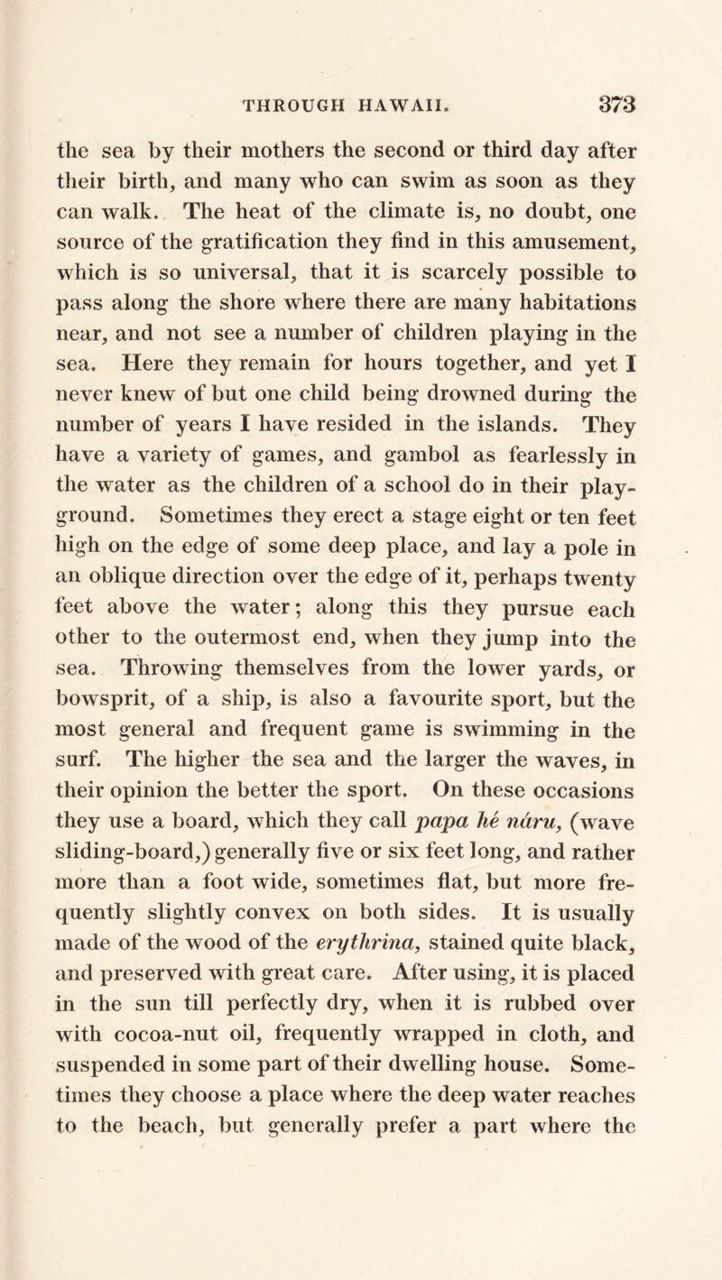 the sea by their mothers the second or third day after their birth, and many who can swim as soon as they can walk. The heat of the climate is, no doubt, one source of the gratification they find in this amusement, which is so universal, that it is scarcely possible to pass along the shore where there are many habitations near, and not see a number of children playing in the sea. Here they remain for hours together, and yet I never knew of but one child being drowned during the number of years I have resided in the islands. They have a variety of games, and gambol as fearlessly in the water as the children of a school do in their play- ground. Sometimes they erect a stage eight or ten feet high on the edge of some deep place, and lay a pole in an oblique direction over the edge of it, perhaps twenty feet above the water; along this they pursue each other to the outermost end, when they jump into the sea. Throwing themselves from the lower yards, or bowsprit, of a ship, is also a favourite sport, but the most general and frequent game is swimming in the surf. The higher the sea and the larger the waves, in their opinion the better the sport. On these occasions they use a board, which they call papa he ntiru, (wave sliding-board,) generally five or six feet long, and rather more than a foot wide, sometimes flat, but more fre- quently slightly convex on both sides. It is usually made of the wood of the erytlirina, stained quite black, and preserved with great care. After using, it is placed in the sun till perfectly dry, when it is rubbed over with cocoa-nut oil, frequently wrapped in cloth, and suspended in some part of their dwelling house. Some- times they choose a place where the deep water reaches to the beach, but generally prefer a part where the