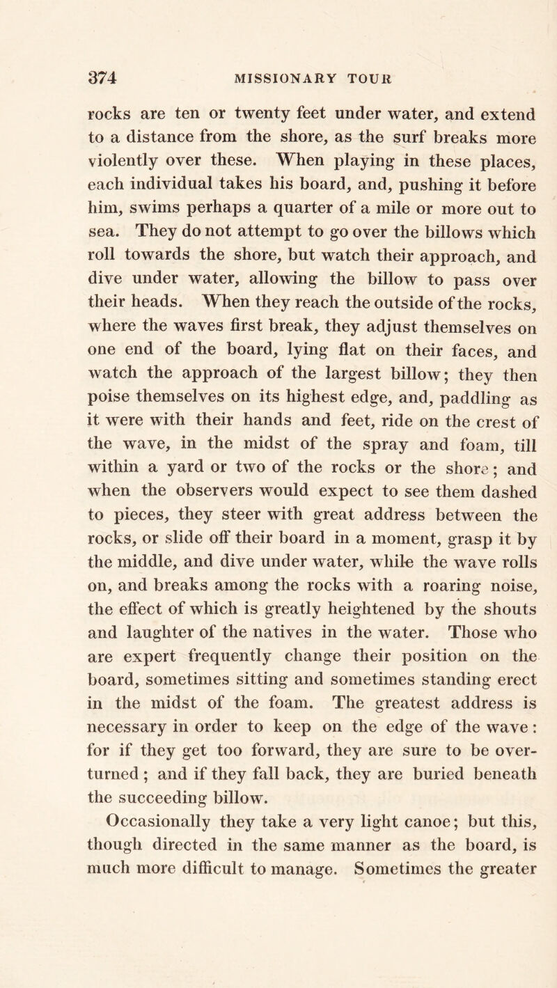 rocks are ten or twenty feet under water, and extend to a distance from the shore, as the surf breaks more violently over these. When playing in these places, each individual takes his board, and, pushing it before him, swims perhaps a quarter of a mile or more out to sea. They do not attempt to go over the billows which roll towards the shore, but watch their approach, and dive under water, allowing the billow to pass over their heads. When they reach the outside of the rocks, where the waves first break, they adjust themselves on one end of the board, lying flat on their faces, and watch the approach of the largest billow; they then poise themselves on its highest edge, and, paddling as it were with their hands and feet, ride on the crest of the wave, in the midst of the spray and foam, till within a yard or two of the rocks or the shore; and when the observers would expect to see them dashed to pieces, they steer with great address between the rocks, or slide off their board in a moment, grasp it by the middle, and dive under water, while the wave rolls on, and breaks among the rocks with a roaring noise, the effect of which is greatly heightened by the shouts and laughter of the natives in the water. Those who are expert frequently change their position on the board, sometimes sitting and sometimes standing erect in the midst of the foam. The greatest address is necessary in order to keep on the edge of the wave: for if they get too forward, they are sure to be over- turned ; and if they fall back, they are buried beneath the succeeding billow. Occasionally they take a very light canoe; but this, though directed in the same manner as the board, is much more difficult to manage. Sometimes the greater