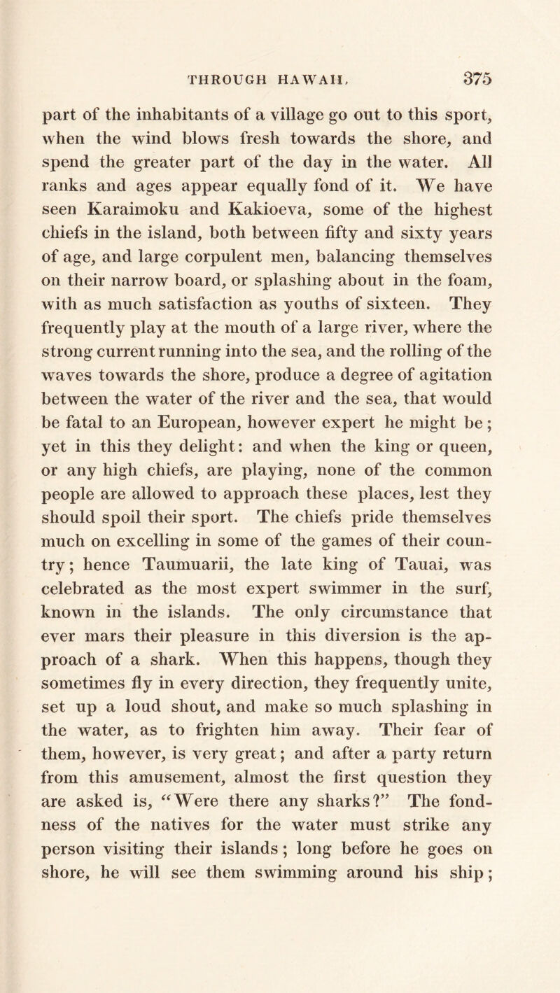 part of the inhabitants of a village go out to this sport, when the wind blows fresh towards the shore, and spend the greater part of the day in the water. All ranks and ages appear equally fond of it. We have seen Karaimoku and Kakioeva, some of the highest chiefs in the island, both between fifty and sixty years of age, and large corpulent men, balancing themselves on their narrow board, or splashing about in the foam, with as much satisfaction as youths of sixteen. They frequently play at the mouth of a large river, where the strong current running into the sea, and the rolling of the waves towards the shore, produce a degree of agitation between the water of the river and the sea, that would be fatal to an European, however expert he might be; yet in this they delight: and when the king or queen, or any high chiefs, are playing, none of the common people are allowed to approach these places, lest they should spoil their sport. The chiefs pride themselves much on excelling in some of the games of their coun- try ; hence Taumuarii, the late king of Tauai, was celebrated as the most expert swimmer in the surf, known in the islands. The only circumstance that ever mars their pleasure in this diversion is the ap- proach of a shark. When this happens, though they sometimes fly in every direction, they frequently unite, set up a loud shout, and make so much splashing in the water, as to frighten him away. Their fear of them, however, is very great; and after a party return from this amusement, almost the first question they are asked is, “Were there any sharks?” The fond- ness of the natives for the water must strike any person visiting their islands ; long before he goes on shore, he will see them swimming around his ship;