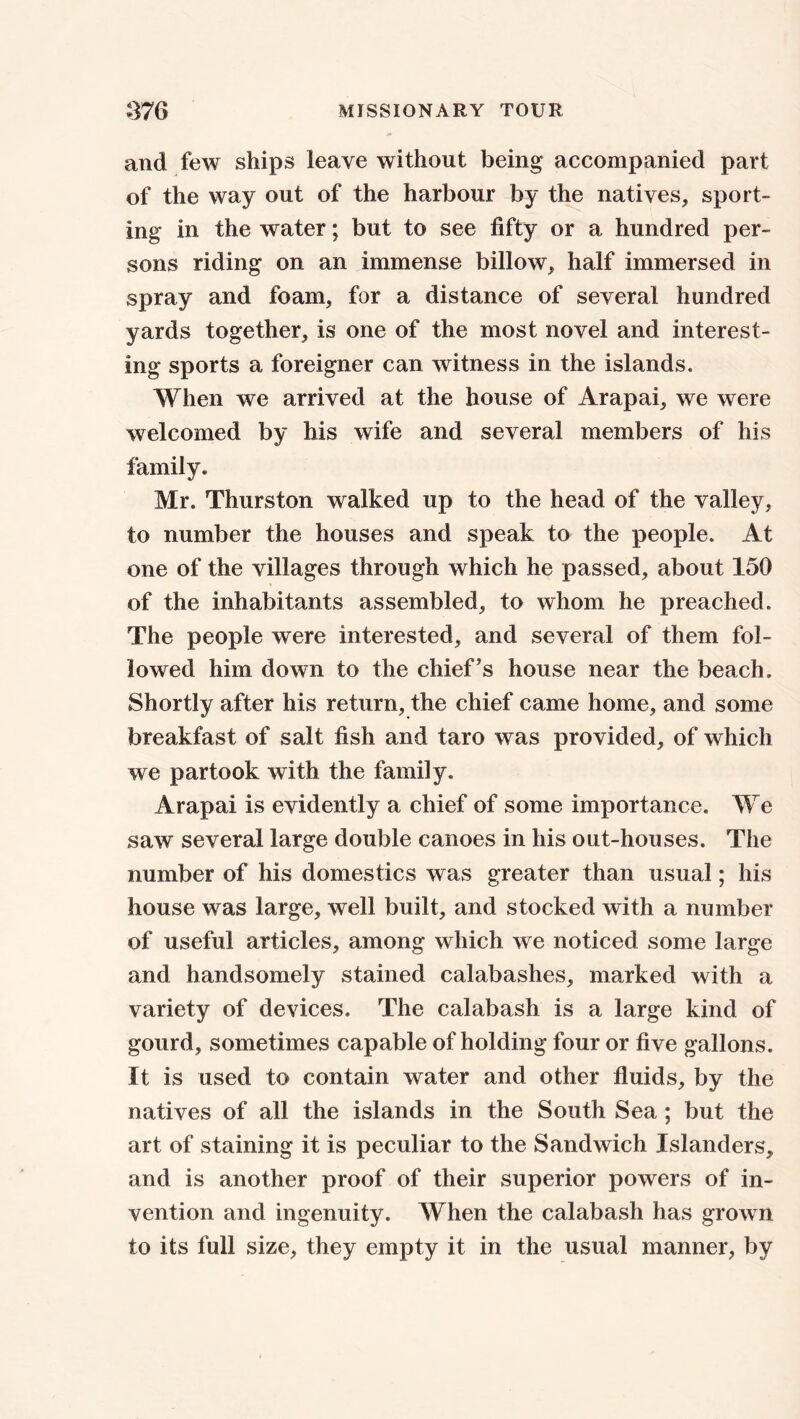 and few ships leave without being accompanied part of the way out of the harbour by the natives, sport- ing in the water; but to see fifty or a. hundred per- sons riding on an immense billow, half immersed in spray and foam, for a distance of several hundred yards together, is one of the most novel and interest- ing sports a foreigner can witness in the islands. When we arrived at the house of Arapai, we were welcomed by his wife and several members of his family. Mr. Thurston walked up to the head of the valley, to number the houses and speak to the people. At one of the villages through which he passed, about 150 of the inhabitants assembled, to whom he preached. The people were interested, and several of them fol- lowed him down to the chief’s house near the beach. Shortly after his return, the chief came home, and some breakfast of salt fish and taro was provided, of which we partook with the family. Arapai is evidently a chief of some importance. We saw several large double canoes in his out-houses. The number of his domestics was greater than usual; his house was large, well built, and stocked with a number of useful articles, among which we noticed some large and handsomely stained calabashes, marked with a variety of devices. The calabash is a large kind of gourd, sometimes capable of holding four or five gallons. It is used to contain water and other fluids, by the natives of all the islands in the South Sea ; but the art of staining it is peculiar to the Sandwich Islanders, and is another proof of their superior powers of in- vention and ingenuity. When the calabash has grown to its full size, they empty it in the usual manner, by