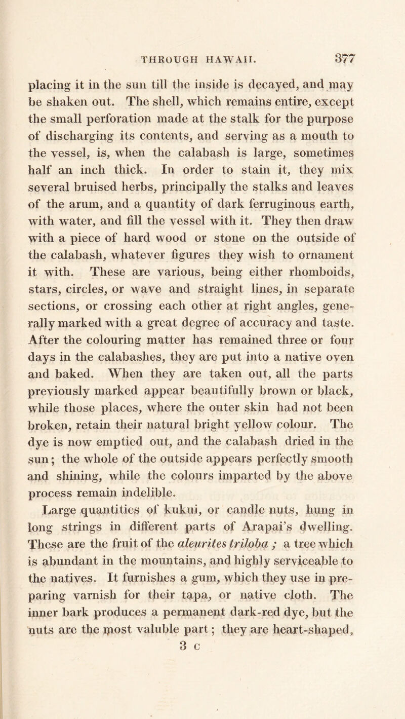 placing it in the sun till the inside is decayed, and may be shaken out. The shell, which remains entire, except the small perforation made at the stalk for the purpose of discharging its contents, and serving as a mouth to the vessel, is, when the calabash is large, sometimes half an inch thick. In order to stain it, they mix several bruised herbs, principally the stalks and leaves of the arum, and a quantity of dark ferruginous earth, with water, and fill the vessel with it. They then draw with a piece of hard wood or stone on the outside of the calabash, whatever figures they wish to ornament it with. These are various, being either rhomboids, stars, circles, or wave and straight lines, in separate sections, or crossing each other at right angles, gene- rally marked with a great degree of accuracy and taste. After the colouring matter has remained three or four days in the calabashes, they are put into a native oven and baked. When they are taken out, all the parts previously marked appear beautifully brown or black, while those places, where the outer skin had not been broken, retain their natural bright yellow colour. The dye is now emptied out, and the calabash dried in the sun; the whole of the outside appears perfectly smooth and shining, while the colours imparted by the above process remain indelible. Large quantities of kukui, or candle nuts, hung in long strings in different parts of Arapai’s dwelling. These are the fruit of the aleurites triloba ; a tree which is abundant in the mountains, and highly serviceable to the natives. It furnishes a gum, which they use in pre- paring varnish for their tapa, or native cloth. The inner bark produces a permanent dark-red dye, but the nuts are the ipost valuble part; they are heart-shaped, 3 c