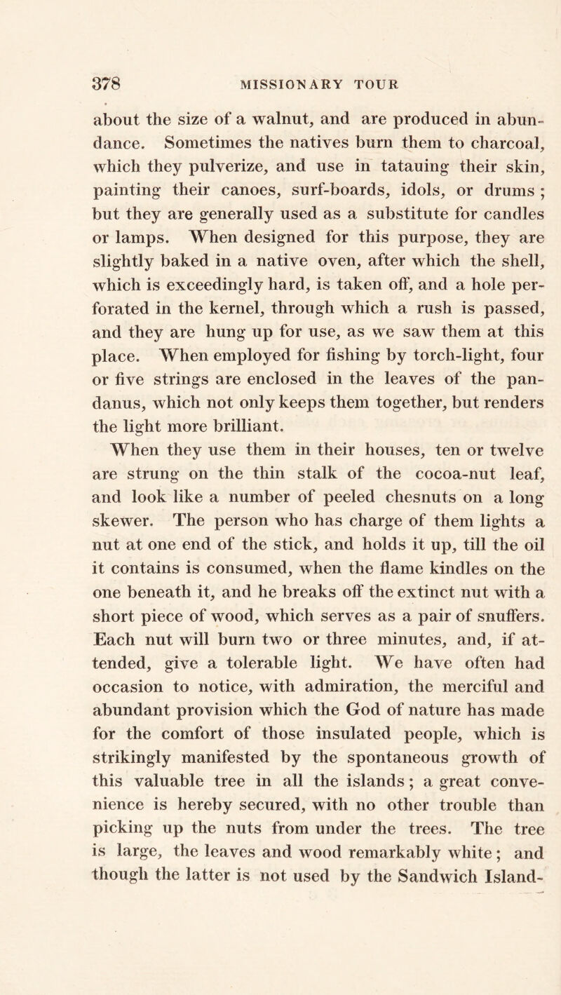 about the size of a walnut, and are produced in abun- dance. Sometimes the natives burn them to charcoal, which they pulverize, and use in tatauing their skin, painting their canoes, surf-boards, idols, or drums ; but they are generally used as a substitute for candles or lamps. When designed for this purpose, they are slightly baked in a native oven, after which the shell, which is exceedingly hard, is taken off, and a hole per- forated in the kernel, through which a rush is passed, and they are hung up for use, as we saw them at this place. When employed for fishing by torch-light, four or five strings are enclosed in the leaves of the pan- danus, which not only keeps them together, but renders the light more brilliant. When they use them in their houses, ten or twelve are strung on the thin stalk of the cocoa-nut leaf, and look like a number of peeled chesnuts on a long skewer. The person who has charge of them lights a nut at one end of the stick, and holds it up, till the oil it contains is consumed, when the flame kindles on the one beneath it, and he breaks off the extinct nut with a short piece of wood, which serves as a pair of snuffers. Each nut will bum two or three minutes, and, if at- tended, give a tolerable light. We have often had occasion to notice, with admiration, the merciful and abundant provision which the God of nature has made for the comfort of those insulated people, which is strikingly manifested by the spontaneous growth of this valuable tree in all the islands; a great conve- nience is hereby secured, with no other trouble than picking up the nuts from under the trees. The tree is large, the leaves and wood remarkably white ; and though the latter is not used by the Sandwich Island-