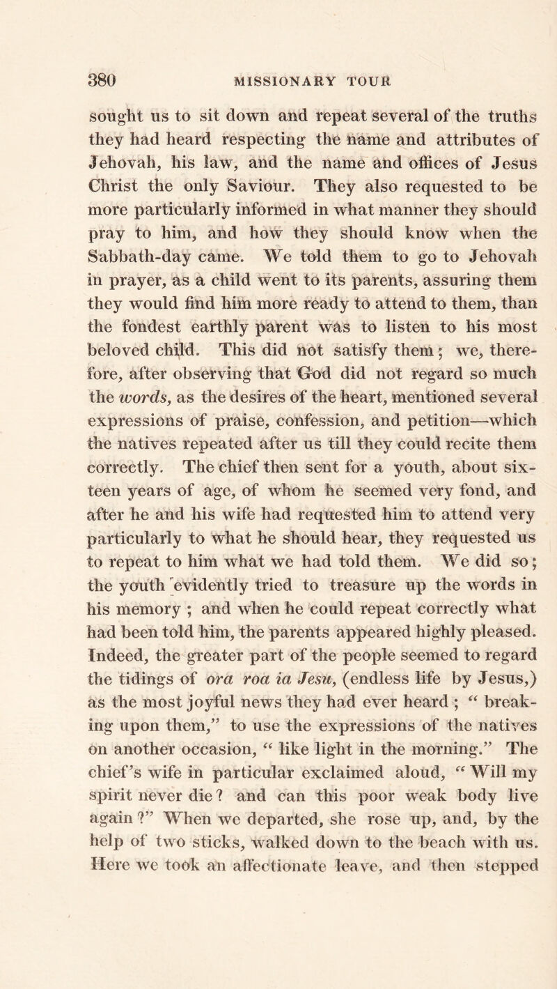 sought us to sit down and repeat several of the truths they had heard respecting the name and attributes of Jehovah, his law, and the name and offices of Jesus Christ the only Saviour. They also requested to be more particularly informed in what manner they should pray to him, and how they should know when the Sabbath-day came. We told them to go to Jehovah in prayer, as a child went to its parents, assuring them they would find him more ready to attend to them, than the fondest earthly parent was to listen to his most beloved child. This did not satisfy them ; we, there- fore, after observing that God did not regard so much the words, as the desires of the heart, mentioned several expressions of praise, confession, and petition—which the natives repeated after us till they could recite them correctly. The chief then sent for a youth, about six- teen years of age, of whom he seemed very fond, and after he and his wife had requested him to attend very particularly to what he should hear, they requested us to repeat to him what we had told them. We did so; the youth evidently tried to treasure up the words in his memory ; and when he could repeat correctly what had been told him, the parents appeared highly pleased. Indeed, the greater part of the people seemed to regard the tidings of ora roa ia Jesu, (endless life by Jesus,) as the most joyful news they had ever heard ; “ break- ing upon them/' to use the expressions of the natives on another occasion, “ like light in the morning. The chief's wife in particular exclaimed aloud, “ Will my spirit never die ? and can this poor weak body live again ? When we departed, she rose up, and, by the help of two sticks, walked down to the beach with us. Here we took an affectionate leave, and then stepped