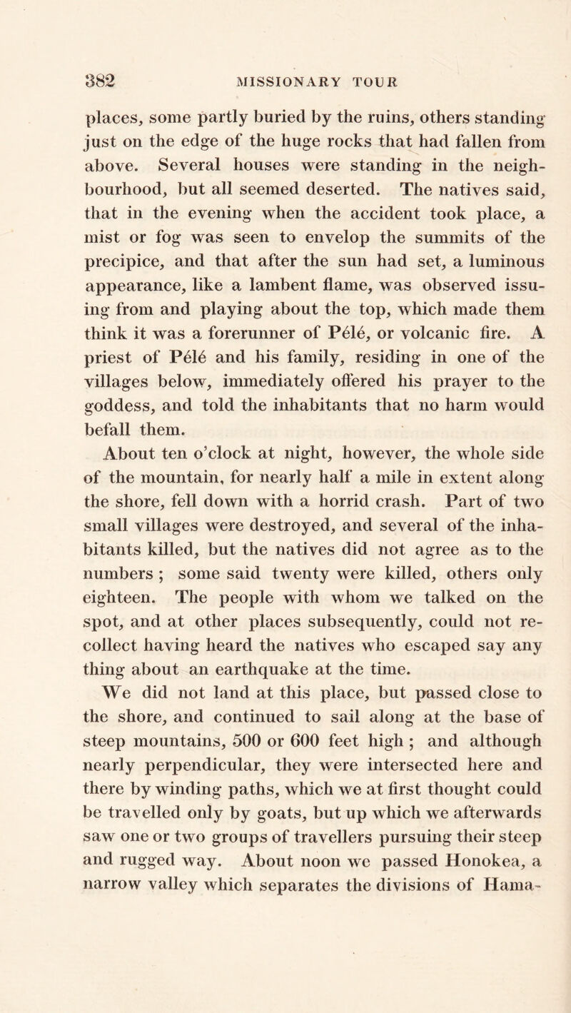 places, some partly buried by the ruins, others standing just on the edge of the huge rocks that had fallen from above. Several houses were standing in the neigh- bourhood, but all seemed deserted. The natives said, that in the evening when the accident took place, a mist or fog was seen to envelop the summits of the precipice, and that after the sun had set, a luminous appearance, like a lambent flame, was observed issu- ing from and playing about the top, which made them think it was a forerunner of P61e, or volcanic fire. A priest of Pel6 and his family, residing in one of the villages below, immediately offered his prayer to the goddess, and told the inhabitants that no harm would befall them. About ten o’clock at night, however, the whole side of the mountain, for nearly half a mile in extent along the shore, fell down with a horrid crash. Part of two small villages were destroyed, and several of the inha- bitants killed, but the natives did not agree as to the numbers ; some said twenty were killed, others only eighteen. The people with whom we talked on the spot, and at other places subsequently, could not re- collect having heard the natives who escaped say any thing about an earthquake at the time. We did not land at this place, but passed close to the shore, and continued to sail along at the base of steep mountains, 500 or 600 feet high ; and although nearly perpendicular, they were intersected here and there by winding paths, which we at first thought could be travelled only by goats, but up which we afterwards saw one or two groups of travellers pursuing their steep and rugged way. About noon we passed Honokea, a narrow valley which separates the divisions of Hama-