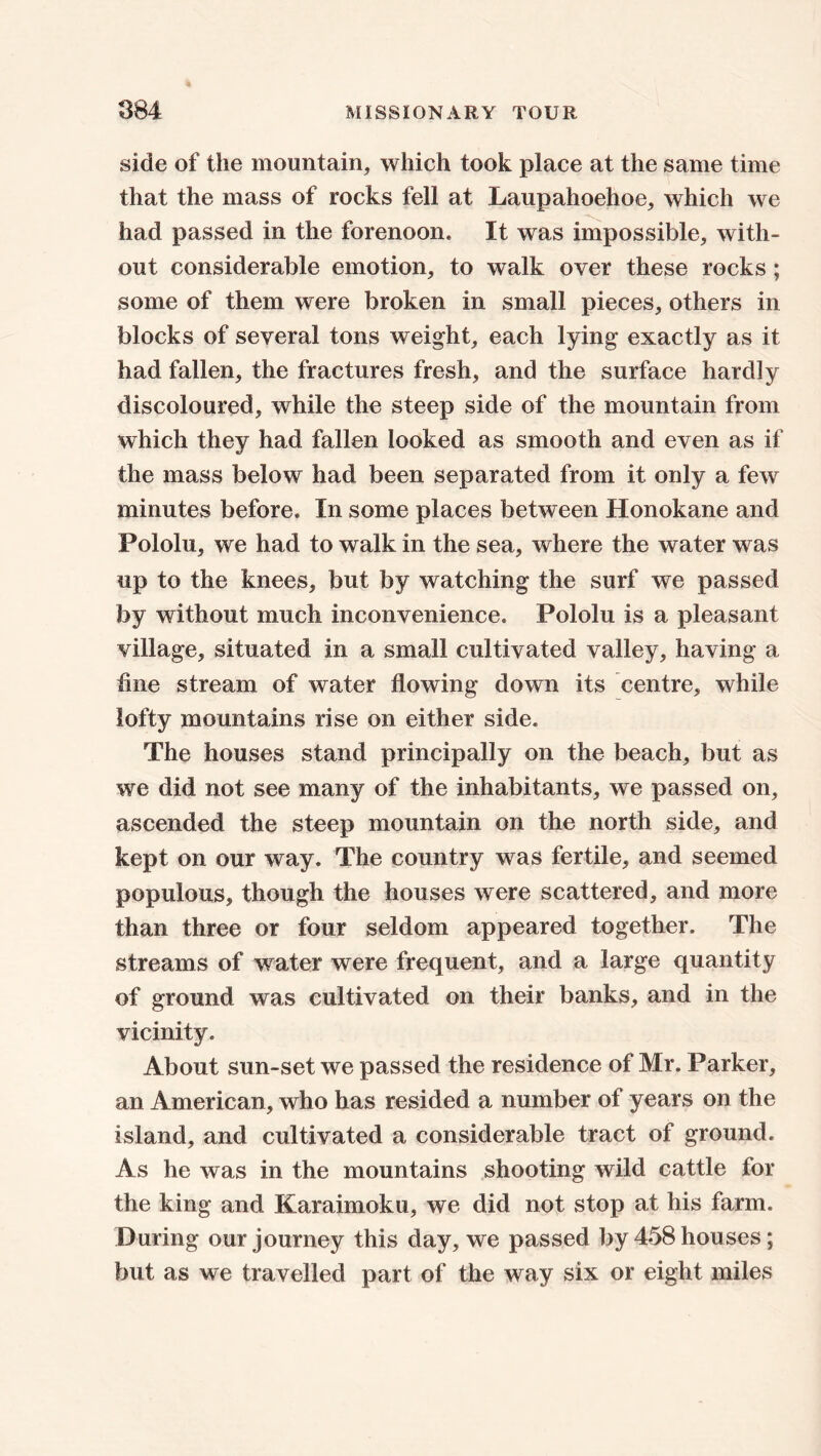 side of the mountain, which took place at the same time that the mass of rocks fell at Laupahoehoe, which we had passed in the forenoon. It was impossible, with- out considerable emotion, to walk over these rocks; some of them were broken in small pieces, others in blocks of several tons weight, each lying exactly as it had fallen, the fractures fresh, and the surface hardly discoloured, while the steep side of the mountain from which they had fallen looked as smooth and even as if the mass below had been separated from it only a few minutes before. In some places between Honokane and Pololu, we had to walk in the sea, where the water was up to the knees, but by watching the surf we passed by without much inconvenience. Pololu is a pleasant village, situated in a small cultivated valley, having a fine stream of water flowing down its centre, while lofty mountains rise on either side. The houses stand principally on the beach, but as we did not see many of the inhabitants, we passed on, ascended the steep mountain on the north side, and kept on our way. The country was fertile, and seemed populous, though the houses were scattered, and more than three or four seldom appeared together. The streams of water were frequent, and a large quantity of ground was cultivated on their banks, and in the vicinity. About sun-set we passed the residence of Mr. Parker, an American, who has resided a number of years on the island, and cultivated a considerable tract of ground. As he was in the mountains shooting wild cattle for the king and Karaimoku, we did not stop at his farm. During our journey this day, we passed by 458 houses; but as we travelled part of the way six or eight miles