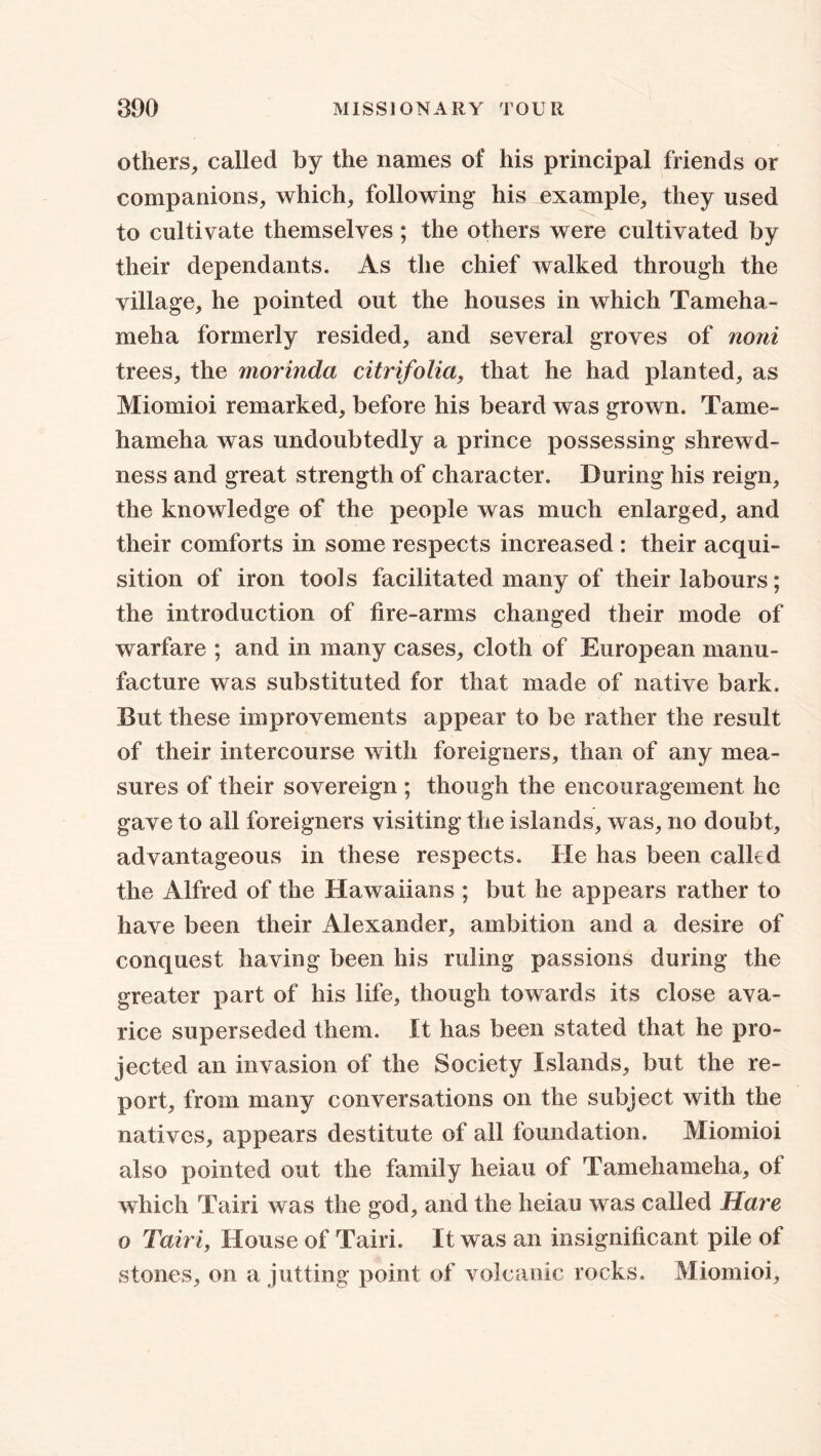 others, called by the names of his principal friends or companions, which, following his example, they used to cultivate themselves; the others were cultivated by their dependants. As the chief walked through the village, he pointed out the houses in which Tameha- meha formerly resided, and several groves of noni trees, the morinda citrifolici, that he had planted, as Miomioi remarked, before his beard was grown. Tame- hameha was undoubtedly a prince possessing shrewd- ness and great strength of character. During his reign, the knowledge of the people was much enlarged, and their comforts in some respects increased : their acqui- sition of iron tools facilitated many of their labours; the introduction of fire-arms changed their mode of warfare ; and in many cases, cloth of European manu- facture was substituted for that made of native bark. But these improvements appear to be rather the result of their intercourse with foreigners, than of any mea- sures of their sovereign ; though the encouragement he gave to all foreigners visiting the islands, was, no doubt, advantageous in these respects. He has been called the Alfred of the Hawaiians ; but he appears rather to have been their Alexander, ambition and a desire of conquest having been his ruling passions during the greater part of his life, though towards its close ava- rice superseded them. It has been stated that he pro- jected an invasion of the Society Islands, but the re- port, from many conversations on the subject with the natives, appears destitute of all foundation. Miomioi also pointed out the family heiau of Tamehameha, ol which Tairi was the god, and the heiau was called Hare o Tairi, House of Tairi. It was an insignificant pile of stones, on a jutting point of volcanic rocks. Miomioi,