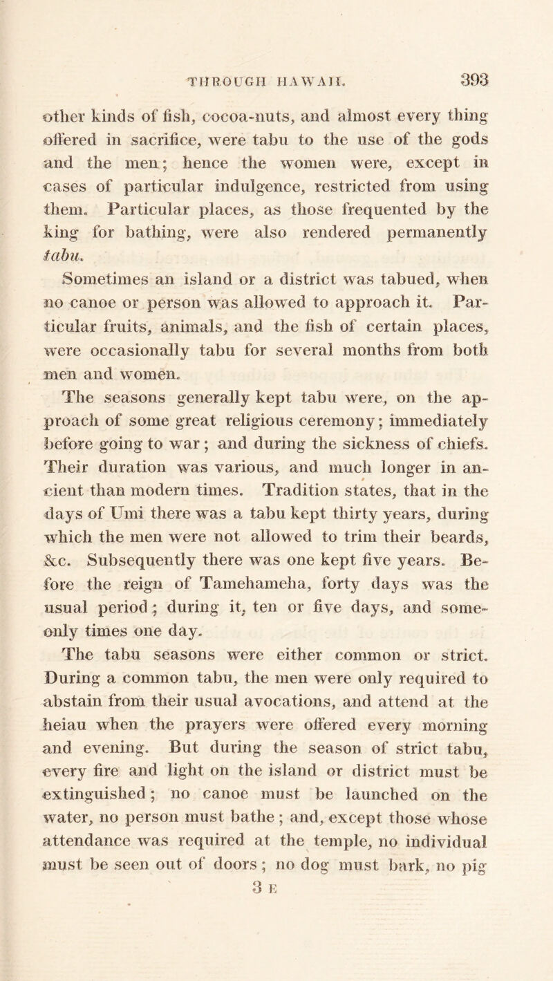 other kinds of fish, cocoa-nuts, and almost every thing offered in sacrifice, were tabu to the use of the gods and the men; hence the women were, except in cases of particular indulgence, restricted from using them. Particular places, as those frequented by the king for bathing, were also rendered permanently tabu. Sometimes an island or a district was tabued, when no canoe or person was allowed to approach it. Par- ticular fruits, annuals, and the fish of certain places, were occasionally tabu for several months from both men and women. The seasons generally kept tabu were, on the ap- proach of some great religious ceremony; immediately before going to war; and during the sickness of chiefs. Their duration was various, and much longer in an- cient than modern times. Tradition states, that in the days of Umi there was a tabu kept thirty years, during which the men were not allowed to trim their beards, &c. Subsequently there was one kept five years. Be- fore the reign of Tamehameha, forty days was the usual period; during it, ten or five days, and some- only times one day. The tabu seasons were either common or strict. During a common tabu, the men were only required to abstain from their usual avocations, and attend at the heiau when the prayers were offered every morning and evening. But during the season of strict tabu, every fire and light on the island or district must be extinguished; no canoe must be launched on the water, no person must bathe; and, except those whose attendance was required at the temple, no individual must be seen out of doors; no dog must bark, no pig 3 E