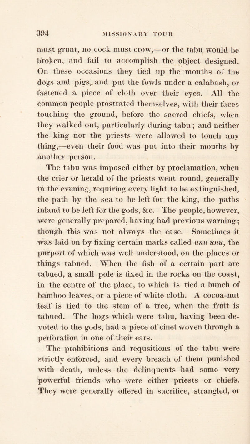 must grunt, no cock must crow,—or the tabu would be broken, and fail to accomplish the object designed. On these occasions they tied up the mouths of the dogs and pigs, and put the fowls under a calabash, or fastened a piece of cloth over their eyes. All the common people prostrated themselves, with their faces touching the ground, before the sacred chiefs, when they walked out, particularly during tabu; and neither the king nor the priests were allowed to touch any thing,—even their food was put into their mouths by another person. The tabu was imposed either by proclamation, when the crier or herald of the priests went round, generally in the evening, requiring every light to be extinguished, the path by the sea to be left for the king, the paths inland to be left for the gods, &c. The people, however, were generally prepared, having had previous warning; though this was not always the case. Sometimes it was laid on by fixing certain marks called unu unu, the purport of which was well understood, on the places or things tabued. When the fish of a certain part are tabued, a small pole is fixed in the rocks on the coast, in the centre of the place, to which is tied a bunch of bamboo leaves, or a piece of white cloth. A cocoa-nut leaf is tied to the stem of a tree, when the fruit is f tabued. The hogs which were tabu, having been de- voted to the gods, had a piece of cinet woven through a perforation in one of their ears. The prohibitions and requsitions of the tabu were strictly enforced, and every breach of them punished with death, unless the delinquents had some very powerful friends who were either priests or chiefs. They were generally offered in sacrifice, strangled, or