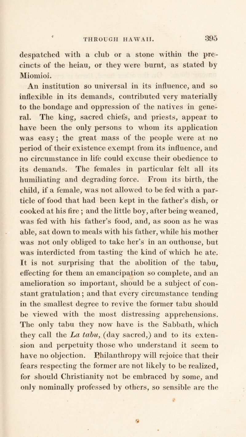 despatched with a club or a stone within the pre- cincts of the heiau, or they were burnt, as stated by Miomioi. An institution so universal in its influence, and so inflexible in its demands, contributed very materially to the bondage and oppression of the natives in gene- ral. The king, sacred chiefs, and priests, appear to have been the only persons to whom its application was easy; the great mass of the people were at no period of their existence exempt from its influence, and no circumstance in life could excuse their obedience to its demands. The females in particular felt all its humiliating and degrading force. From its birth, the child, if a female, was not allowed to be fed with a par- ticle of food that had been kept in the father s dish, or cooked at his fire; and the little boy, after being weaned, was fed with his father's food, and, as soon as he was able, sat down to meals with his father, while his mother was not only obliged to take her's in an outhouse, but was interdicted from tasting the kind of which he ate. It is not surprising that the abolition of the tabu, elfecting for them an emancipation so complete, and an amelioration so important, should be a subject of con- stant gratulation; and that every circumstance tending in the smallest degree to revive the former tabu should be viewed with the most distressing apprehensions. The only tabu they now have is the Sabbath, which they call the La tabu, (day sacred,) and to its exten- sion and perpetuity those who understand it seem to have no objection, philanthropy will rejoice that their fears respecting the former are not likely to be realized, for should Christianity not be embraced by some, and only nominally professed by others, so sensible are the