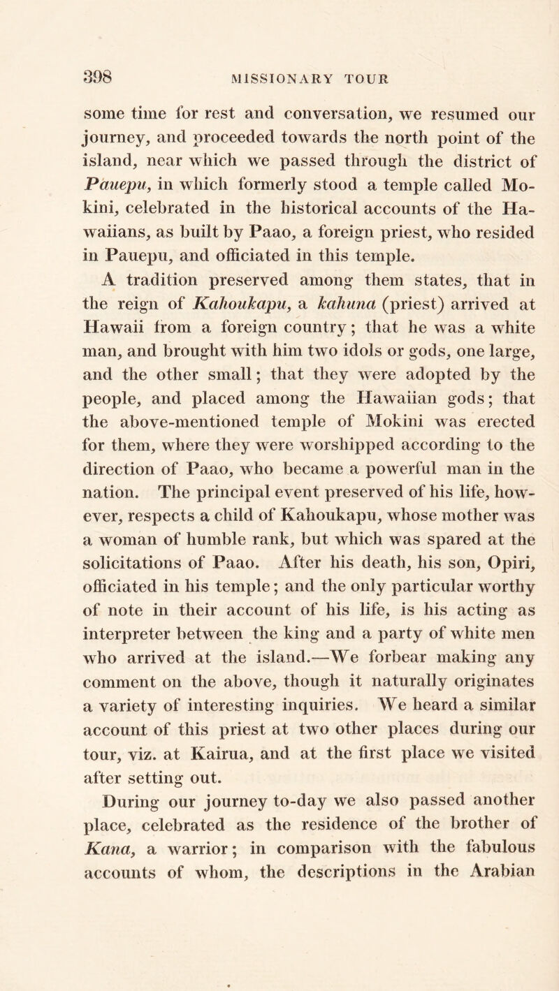 some time for rest and conversation, we resumed our journey, and proceeded towards tlie north point of the island, near which we passed through the district of Pauepu, in which formerly stood a temple called Mo- kini, celebrated in the historical accounts of the Ha- waiians, as built by Paao, a foreign priest, who resided in Pauepu, and officiated in this temple. A tradition preserved among them states, that in the reign of Kahoukapu, a kahuna (priest) arrived at Hawaii from a foreign country; that he was a white man, and brought with him two idols or gods, one large, and the other small; that they were adopted by the people, and placed among the Hawaiian gods; that the above-mentioned temple of Mokini was erected for them, where they were worshipped according to the direction of Paao, who became a powerful man in the nation. The principal event preserved of his life, how- ever, respects a child of Kahoukapu, whose mother was a woman of humble rank, but which was spared at the solicitations of Paao. After his death, his son, Opiri, officiated in his temple; and the only particular worthy of note in their account of his life, is his acting as interpreter between the king and a party of white men who arrived at the island.-—We forbear making any comment on the above, though it naturally originates a variety of interesting inquiries. We heard a similar account of this priest at two other places during our tour, viz. at Kairua, and at the first place we visited after setting out. During our journey to-day we also passed another place, celebrated as the residence of the brother of Kana, a warrior; in comparison with the fabulous accounts of whom, the descriptions in the Arabian