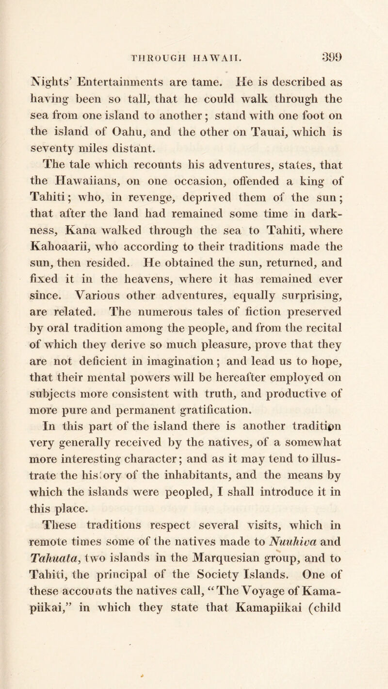 Nights’ Entertainments are tame. He is described as having been so tall, that he could walk through the sea from one island to another ; stand with one foot on the island of Oahu, and the other on Tauai, which is seventy miles distant. The tale which recounts his adventures, states, that the Hawaiians, on one occasion, offended a king of Tahiti; who, in revenge, deprived them of the sun; that after the land had remained some time in dark- ness, Kana walked through the sea to Tahiti, where Kahoaarii, who according to their traditions made the sun, then resided. He obtained the sun, returned, and fixed it in the heavens, where it has remained ever since. Various other adventures, equally surprising, are related. The numerous tales of fiction preserved by oral tradition among the people, and from the recital of which they derive so much pleasure, prove that they are not deficient in imagination; and lead us to hope, that their mental powers will be hereafter employed on subjects more consistent with truth, and productive of more pure and permanent gratification. In this part of the island there is another tradition very generally received by the natives, of a somewhat more interesting character; and as it may tend to illus- trate the history of the inhabitants, and the means by which the islands were peopled, I shall introduce it in this place. These traditions respect several visits, which in remote times some of the natives made to Nuuhiva and Tahuata, two islands in the Marquesian group, and to Tahiti, the principal of the Society Islands. One of these accounts the natives call, “The Voyage of Kama- piikai,” in which they state that Kamapiikai (child