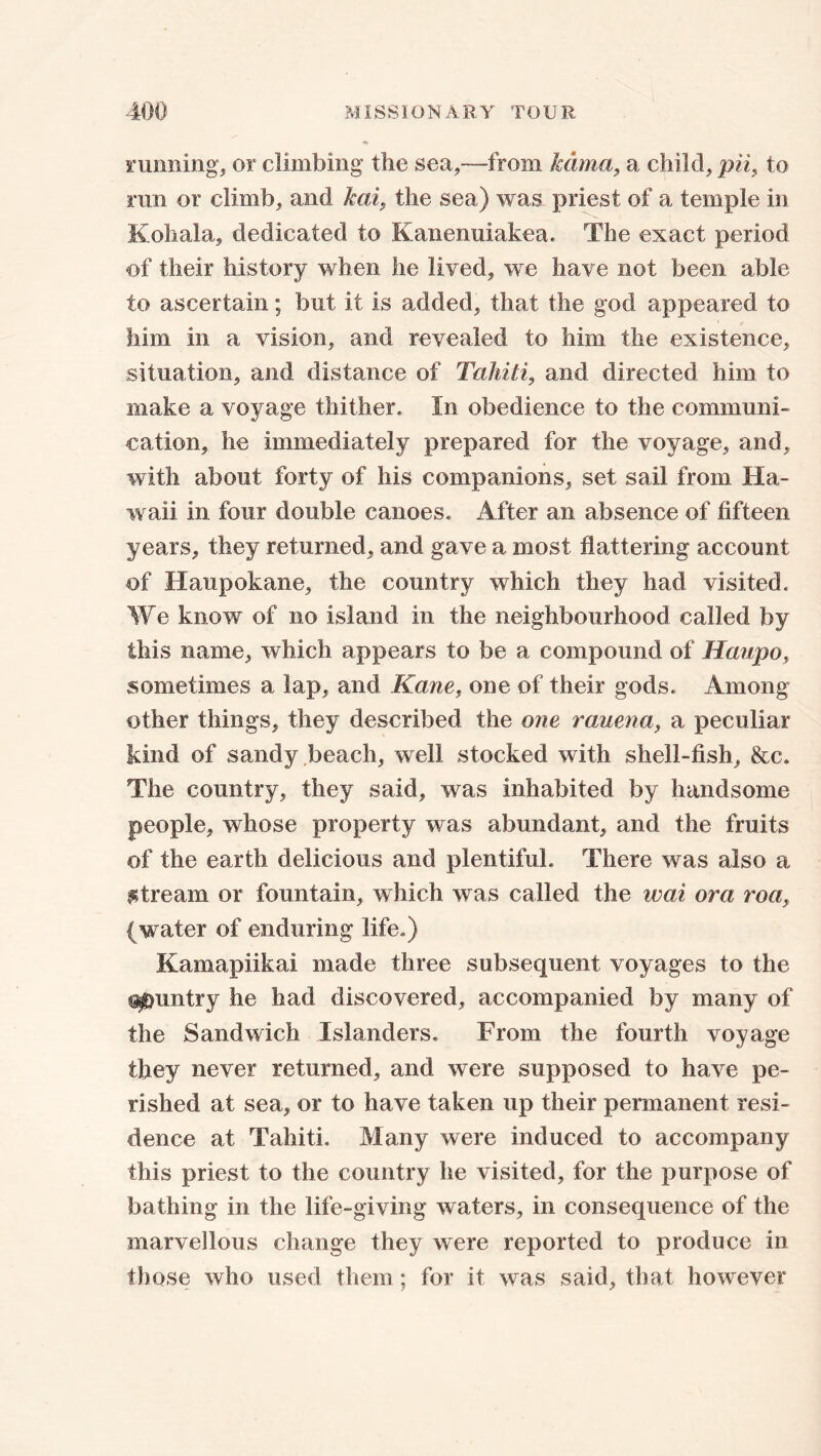 running, or climbing the sea,—from Mima, a child, pH, to run or climb, and kai, the sea) was priest of a temple in Kohala, dedicated to Kanenuiakea. The exact period of their history when he lived, we have not been able to ascertain; but it is added, that the god appeared to him in a vision, and revealed to him the existence, situation, and distance of Tahiti, and directed him to make a voyage thither. In obedience to the communi- cation, he immediately prepared for the voyage, and, with about forty of his companions, set sail from Ha- waii in four double canoes. After an absence of fifteen years, they returned, and gave a most flattering account of Haupokane, the country which they had visited. We know of no island in the neighbourhood called by this name, which appears to be a compound of Haupo, sometimes a lap, and Kane, one of their gods. Among other things, they described the one rauena, a peculiar kind of sandy beach, well stocked with shell-fish, &c. The country, they said, was inhabited by handsome people, whose property was abundant, and the fruits of the earth delicious and plentiful. There was also a stream or fountain, which was called the wai ora roa, ( water of enduring life.) Kamapiikai made three subsequent voyages to the Gauntry he had discovered, accompanied by many of the Sandwich Islanders. From the fourth voyage they never returned, and were supposed to have pe- rished at sea, or to have taken up their permanent resi- dence at Tahiti. Many were induced to accompany this priest to the country he visited, for the purpose of bathing in the life-giving waters, in consequence of the marvellous change they were reported to produce in those who used them; for it was said, that however