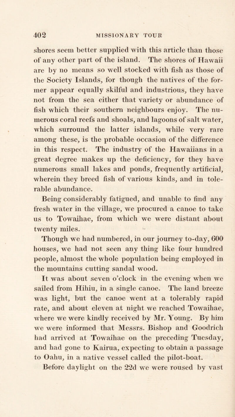 shores seem better supplied with this article than those of any other part of the island. The shores of Hawaii are by no means so well stocked with fish as those of the Society Islands, for though the natives of the for- mer appear equally skilful and industrious, they have not from the sea either that variety or abundance of fish which their southern neighbours enjoy. The nu- merous coral reefs and shoals, and lagoons of salt water, which surround the latter islands, while very rare among these, is the probable occasion of the difference in this respect. The industry of the Hawaiians in a great degree makes up the deficiency, for they have numerous small lakes and ponds, frequently artificial, wherein they breed fish of various kinds, and in tole- rable abundance. Being considerably fatigued, and unable to find any fresh water in the village, we procured a canoe to take us to Towaihae, from which we were distant about twenty miles. Though we had numbered, in our journey to-day, 600 houses, we had not seen any thing like four hundred people, almost the whole population being employed in the mountains cutting sandal wood. It was about seven o'clock in the evening when we sailed from Hihiu, in a single canoe. The land breeze was light, but the canoe went at a tolerably rapid rate, and about eleven at night we reached Towaihae, where we were kindly received by Mr. Young. By him we were informed that Messrs. Bishop and Goodrich had arrived at Towaihae on the preceding Tuesday, and had gone to Kairua, expecting to obtain a passage to Oahu, in a native vessel called the pilot-boat. Before daylight on the 22d we were roused by vast