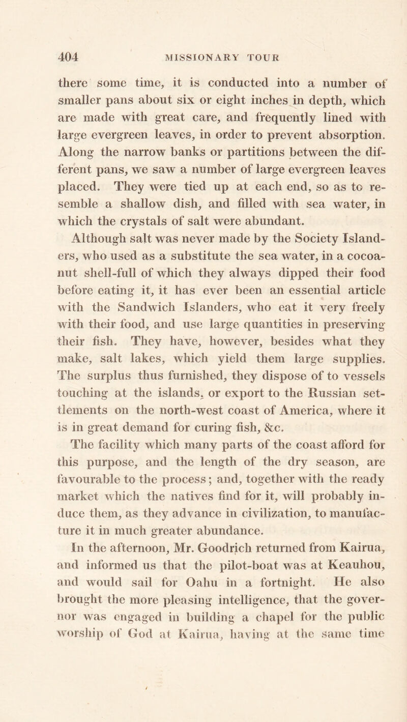 there some time, it is conducted into a number of smaller pans about six or eight inches in depth, which are made with great care, and frequently lined with large evergreen leaves, in order to prevent absorption. Along the narrow banks or partitions between the dif- ferent pans, we saw a number of large evergreen leaves placed. They were tied up at each end, so as to re- semble a shallow dish, and filled with sea water, in which the crystals of salt were abundant. Although salt was never made by the Society Island- ers, who used as a substitute the sea water, in a cocoa- nut shell-full of which they always dipped their food before eating it, it has ever been an essential article with the Sandwich Islanders, who eat it very freely with their food, and use large quantities in preserving their fish. They have, however, besides what they make, salt lakes, which yield them large supplies. The surplus thus furnished, they dispose of to vessels touching at the islands, or export to the Russian set- tlements on the north-west coast of America, where it is in great demand for curing fish, &c. The facility which many parts of the coast afford for this purpose, and the length of the dry season, are favourable to the process; and, together with the ready market which the natives find for it, will probably in- duce them, as they advance in civilization, to manufac- ture it in much greater abundance. In the afternoon, Mr. Goodrich returned from Kairua, and informed us that the pilot-boat was at Keauhou, and would sail for Oahu in a fortnight. He also brought the more pleasing intelligence, that the gover- nor was engaged in building a chapel for the public worship of God at Kairua, having at the same time