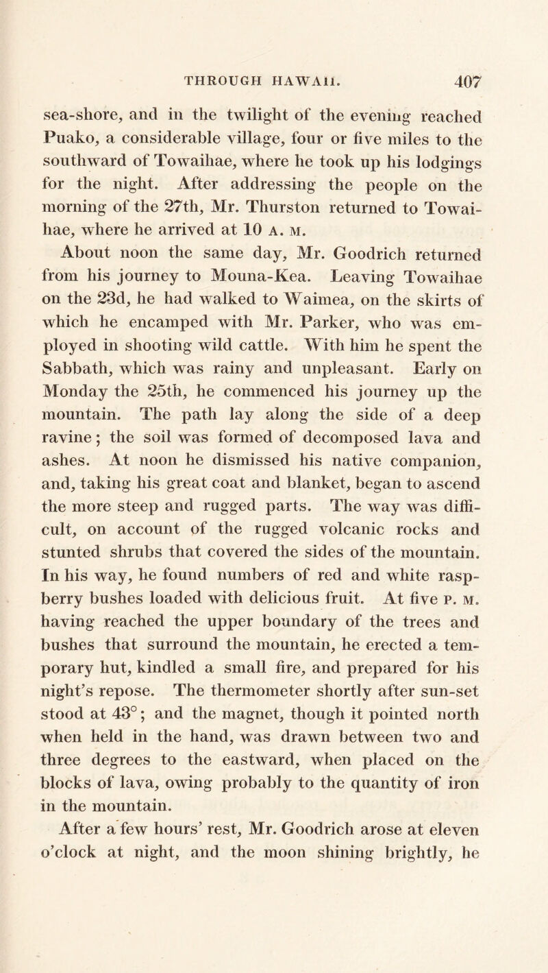 sea-shore, and in the twilight of the evening* reached Puako, a considerable village, four or five miles to the southward of Towaihae, where he took up his lodgings for the night. After addressing the people on the morning of the 27th, Mr. Thurston returned to Towai hae, where he arrived at 10 a. m. About noon the same day, Mr. Goodrich returned from his journey to Mouna-Kea. Leaving Towaihae on the 23d, he had walked to Waimea, on the skirts of which he encamped with Mr. Parker, who was em- ployed in shooting wild cattle. With him he spent the Sabbath, which was rainy and unpleasant. Early on Monday the 25th, he commenced his journey up the mountain. The path lay along the side of a deep ravine; the soil was formed of decomposed lava and ashes. At noon he dismissed his native companion, and, taking his great coat and blanket, began to ascend the more steep and rugged parts. The way was diffi- cult, on account of the rugged volcanic rocks and stunted shrubs that covered the sides of the mountain. In his way, he found numbers of red and white rasp- berry bushes loaded with delicious fruit. At five p. m, having reached the upper boundary of the trees and bushes that surround the mountain, he erected a tem- porary hut, kindled a small fire, and prepared for his night’s repose. The thermometer shortly after sun-set stood at 43°; and the magnet, though it pointed north when held in the hand, was drawn between two and three degrees to the eastward, when placed on the blocks of lava, owing probably to the quantity of iron in the mountain. After a few hours’ rest, Mr. Goodrich arose at eleven o’clock at night, and the moon shining brightly, he