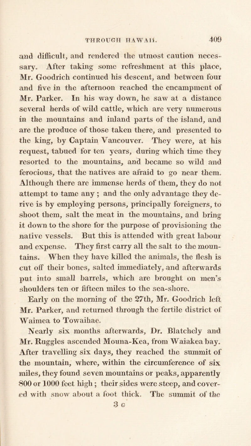 and difficult, and rendered the utmost caution neces- sary, After taking some refreshment at this place, Mr, Goodrich continued his descent, and between four and five in the afternoon reached the encampment of Mr, Parker. In his way down, he saw at a distance several herds of wild cattle, which are very numerous in the mountains and inland parts of the island, and are the produce of those taken there, and presented to the king, by Captain Vancouver. They were, at his request, tabued for ten years, during which time they resorted to the mountains, and became so wild and ferocious, that the natives are afraid to go near them. Although there are immense herds of them, they do not attempt to tame any ; and the only advantage they de- rive is by employing persons, principally foreigners, to shoot them, salt the meat in the mountains, and bring it down to the shore for the purpose of provisioning the native vessels. But this is attended with great labour and expense. They first carry all the salt to the moun- tains. When they have killed the animals, the flesh is cut off their bones, salted immediately, and afterwards put into small barrels, which are brought on mews shoulders ten or fifteen miles to the sea-shore. Early on the morning of the 27th, Mr. Goodrich left Mr. Parker, and returned through the fertile district of Waimea to Towaihae. Nearly six months afterwards. Dr. Biatchely and Mr. Buggies ascended Mouna-Kea, from Waiakea bay. After travelling six days, they reached the summit of the mountain, where, within the circumference of six miles, they found seven mountains or peaks, apparently 800 or 1000 feet high; their sides were steep, and cover- ed with snow about a foot thick. The summit of the 3 G