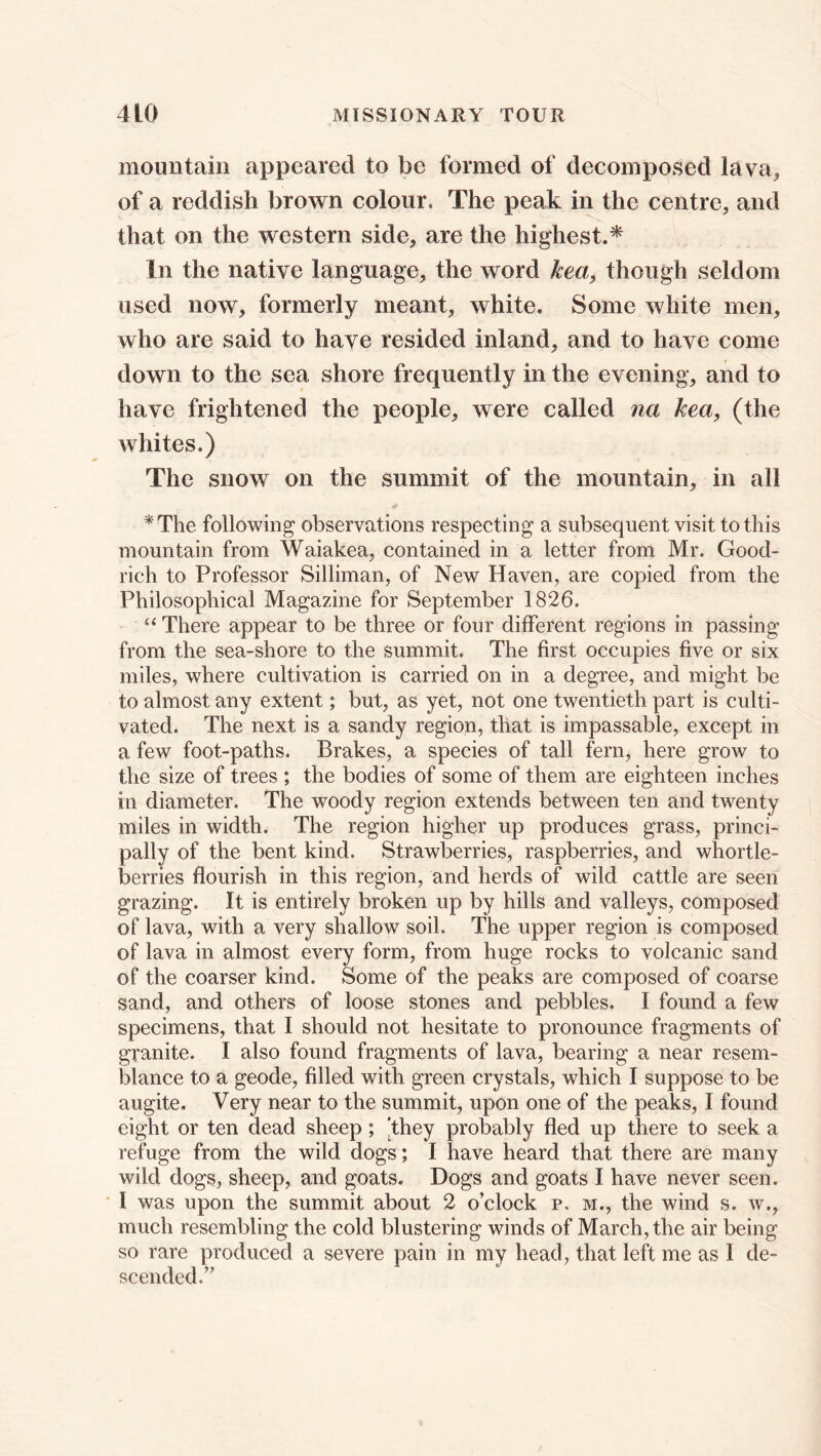 mountain appeared to be formed of decomposed lava^ of a reddish brown colour. The peak in the centre, and that on the western side, are the highest.* In the native language, the word kea, though seldom used now, formerly meant, white. Some white men, who are said to have resided inland, and to have come down to the sea shore frequently in the evening, and to have frightened the people, were called na kea, (the whites.) The snow on the summit of the mountain, in all * The following observations respecting a subsequent visit to this mountain from Waiakea, contained in a letter from Mr. Good- rich to Professor Silliman, of New Haven, are copied from the Philosophical Magazine for September 1826. “ There appear to be three or four different regions in passing from the sea-shore to the summit. The first occupies five or six miles, where cultivation is carried on in a degree, and might be to almost any extent; but, as yet, not one twentieth part is culti- vated. The next is a sandy region, that is impassable, except in a few foot-paths. Brakes, a species of tall fern, here grow to the size of trees ; the bodies of some of them are eighteen inches in diameter. The woody region extends between ten and twenty miles in width. The region higher up produces grass, princi- pally of the bent kind. Strawberries, raspberries, and whortle- berries flourish in this region, and herds of wild cattle are seen grazing. It is entirely broken up by hills and valleys, composed of lava, with a very shallow soil. The upper region is composed of lava in almost every form, from huge rocks to volcanic sand of the coarser kind. Some of the peaks are composed of coarse sand, and others of loose stones and pebbles. I found a few specimens, that I should not hesitate to pronounce fragments of granite. I also found fragments of lava, bearing a near resem- blance to a geode, filled with green crystals, which I suppose to be augite. Very near to the summit, upon one of the peaks, I found eight or ten dead sheep; ’they probably fled up there to seek a refuge from the wild dogs; I have heard that there are many wild dogs, sheep, and goats. Dogs and goats I have never seen. I was upon the summit about 2 o’clock p. m., the wind s. w., much resembling the cold blustering winds of March, the air being so rare produced a severe pain in my head, that left me as I de- scended.”