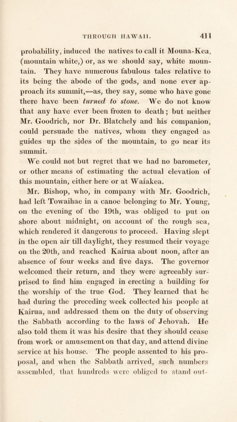 probability, induced the natives to call it Mouna-Kea, (mountain white,) or, as we should say, white moun- tain. They have numerous fabulous tales relative to its being the abode of the gods, and none ever ap- proach its summit,—as, they say, some who have gone there have been turned to stone. We do not know that any have ever been frozen to death; but neither Mr. Goodrich, nor Dr. Blatchely and his companion, could persuade the natives, whom they engaged as guides up the sides of the mountain, to go near its summit. We could not but regret that we had no barometer, or other means of estimating the actual elevation of this mountain, either here or at Waiakea. Mr. Bishop, who, in company with Mr. Goodrich, had left Towaihae in a canoe belonging to Mr. Young, on the evening of the 19th, was obliged to put on shore about midnight, on account of the rough sea, which rendered it dangerous to proceed. Having slept in the open air till daylight, they resumed their voyage on the 20th, and reached Kairua about noon, after an absence of four weeks and five days. The governor welcomed their return, and they were agreeably sur- prised to find him engaged in erecting a building for the worship of the true God. They learned that he had during the preceding week collected his people at Kairua, and addressed them on the duty of observing the Sabbath according to the laws of Jehovah. He also told them it was his desire that they should cease from work or amusement on that day, and attend divine service at his house. The people assented to his pro- posal, and when the Sabbath arrived, such numbers assembled, that hundreds were obliged to stand out-